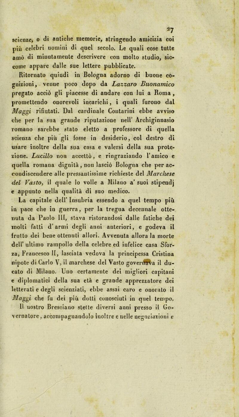 scienze, o di antiche memorie, strìngendo amicizia coi più celebri uomini di quel secolo. Le quali cose tutte amò di minutamente descrivere con molto studio, sic- come appare dalle sue lettere pubblicate. Ritornato quindi in Bologna adorno dì buone co- gnizioni, venne poco dopo da Lazzaro Buonamico pregato acciò gli piacesse di andare con lui a Roma, promettendo onorevoli incarichi, i quali furono dal Masjxi rifiutati. Dal cardinale Coutarini ebbe avviso CO che per la sua grande riputazione nell’ Archiginnasio romano sarebbe stato eletto a professore di quella scienza che più gli fosse in desiderio, col destro di usare inoltre della sua casa e valersi della sua prote- zione. Lucilio non accettò, e ringraziando l’amico e quella romana dignità, non lasciò Bologna che per ac- condiscendere alle pressantissime richieste del Marchese del Vasto, il quale lo volle a Milano a’ suoi stipendj e appunto nella qualità di suo medico. La capitale dell’ Insubria essendo a quel tempo più in pace che in guerra, per la tregua decennale otte- nuta da Paolo III, stava ristorandosi dalle fatiche dei molti fatti d’armi degli anni anteriori, e godeva il frutto dei bene ottenuti allori. Avvenuta allora la morte deir ultimo rampollo della celebre ed infelice casa Sfor- za, Francesco li, lasciata vedova la principessa Cristina nipote di Carlo V, il marchese del Vasto govenfP^a il du- cato di Milano. Uno certamente del migliori capitani e diplomatici della sua età e grande apprezzatore dei letterati e degli scienziati, ebbe assai caro e onorato il che fu dei più dotti conosciuti in quel tempo. Il nostro Bresciano stelle diversi anni presso il Go- vernatore, accompagnandolo inoltre e uelle negoziazioni e