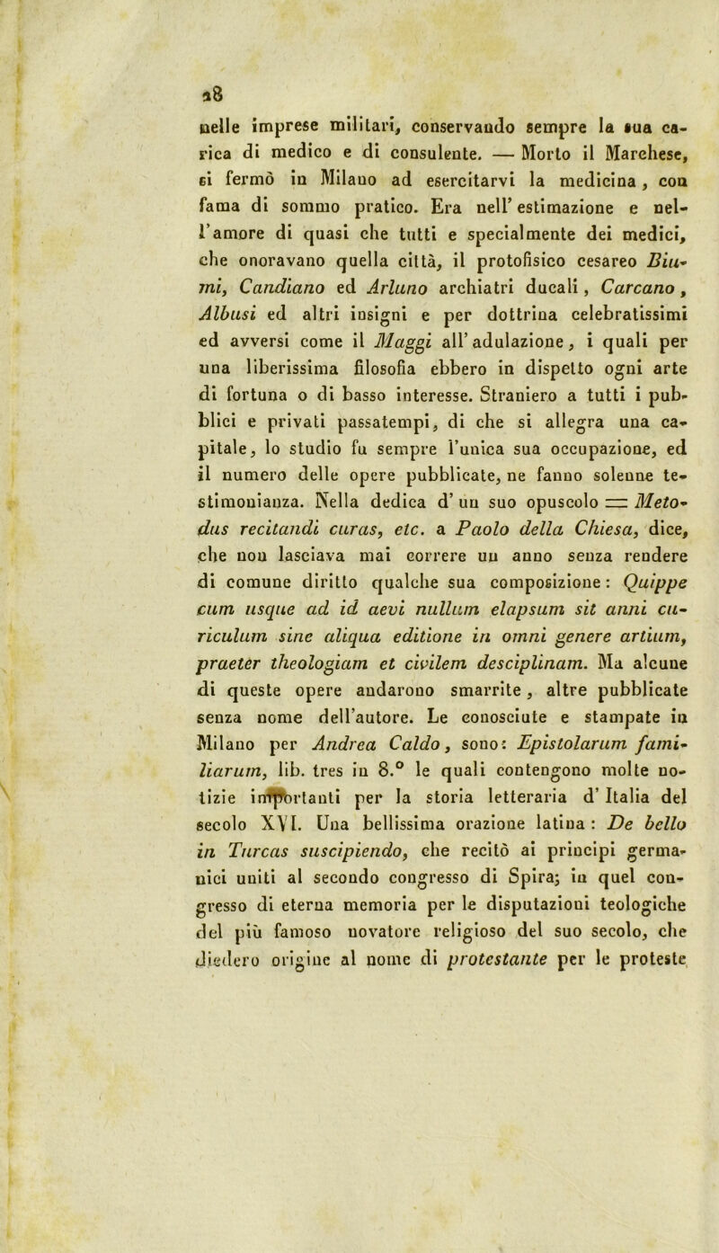 38 nelle imprese militari, conservando sempre la sua ca- rica di medico e di consulente. — Morto il Marchese, eì fermò in Milano ad esercitarvi la medicina, eoa fama di sommo pratico. Era nelT estimazione e nel- l’amore di quasi che tutti e specialmente dei medici, che onoravano quella città, il protofìsico cesareo ì?ìm- mij Candìano ed Ariano archiatri ducali, Carcano, Albasi ed altri insigni e per dottrina celebratissimi ed avversi come il Maggi all’adulazione, i quali per una liberissima filosofia ebbero in dispetto ogni arte di fortuna o di basso interesse. Straniero a tutti i pub- blici e privati passatempi, di che si allegra una ca- pitale, lo studio fu sempre l’unica sua occupazione, ed il numero delle opere pubblicate, ne fanno solenne te- stimonianza. Nella dedica d’ un suo opuscolo zn Meto^ das recitandi caras, etc. a Paolo della Chiesa, dice, che non lasciava mai correre un anno senza rendere di comune diritto qualche sua composizione : Quippe curri usque ad id aevi nullam elapsam sit anni c«- riculam sine aliqua editione in ornni genere artiam, praeter theologiam et civilem desciplinam. Ma alcune di queste opere andarono smarrite, altre pubblicate senza nome dell’autore. Le conosciute e stampate in Milano per Andrea Caldo, sono: Epistolarum fami* liarum, lib. tres in 8.® le quali contengono molte no- tizie infpbrtanti per la storia letteraria d’ Italia del secolo XYl. Una bellissima orazione latina: De bello in Tnreas suscipiendo, che recitò ai principi germa- nici uniti al secondo congresso di Spira; iu quel con- gresso di eterna memoria per le disputazioni teologiche del più famoso novatore religioso del suo secolo, che diedero origine al nome di protestante per le proteste