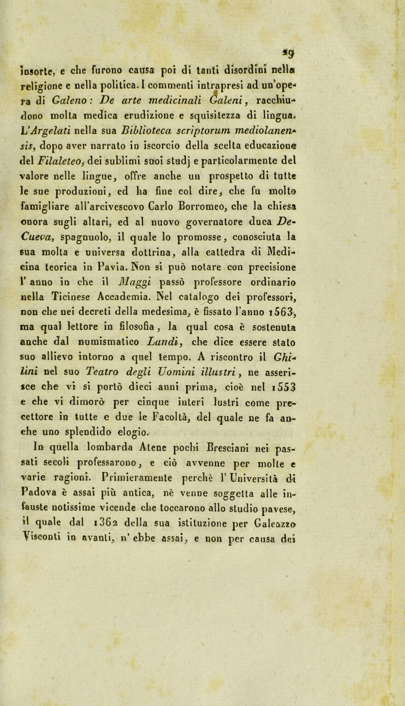 *9 iDSorle, e che furono causa poi di taull disordini nella religione e nella politica. I commenti intrapresi ad un’ope-* ra di Galeno : De arte medicinali òaleni, racchiu- dono molta medica erudizione e squisitezza di lingua^ VArgelati nella sua Biblioteca scrìptorum mediolanen* SIS, dopo aver narrato in iscorcio della scelta educazione del FilaleteOi dei sublimi suoi stadj e particolarmente del valore nelle lingue, offre anche un prospetto di tutte le sue produzioni, ed ha fine col dire> che fu molto famigliare alTarcivescovo Carlo Borromeo, che la chiesa onora sugli altari, ed al nuovo governatore duca De-‘ Cuevaj spagnuolo, il quale lo promosse, conosciuta la sua molta e universa dottrina, alla cattedra di Medi- cina teorica in Pavia. Non si può notare con precisione r anno in che il Maggi passò professore ordinario nella Ti cinese Accademia. Nel catalogo dei professori, non che nei decreti della medesima, è fissato l’anno iS63, ma qual lettore in filosofia, la qual cosa è sostenuta anche dal numismatico Laudi, che dice essere stato suo allievo intorno a quel tempo. A riscontro il G/if- lini nel suo Teatro degli Uomini illustri, ne asseri- sce che vi si portò dieci anni prima, cioè nel i553 e che vi dimorò per cinque interi lustri come pre- cettore in tutte e due le Facoltà, del quale ne fa an- che uno splendido elogio. In quella lombarda Atene pochi Bresciani nei pas- sati secoli professarono, e ciò avvenne per molte e varie ragioni. Primieramente perchè V Università di Padova è assai più antica, nè venne soggetta alle in- fauste notissime vicende che toccarono allo studio pavese, il quale dal 1862 della sua istituzione per Galeazzo Visconti io avanti, n’ ebbe assai, e non per causa dei