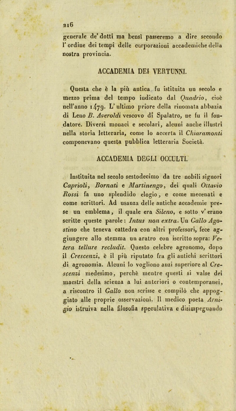 generale de’ dotti ma bensì passeremo a dire secondo r ordine dei tempi delle corporazioni accademiche della nostra provincia. ACCADEMIA DEI VERTUNNI. Questa che è la più antica fu istituita un secolo e mezzo prima del tempo indicato dal Quadrio^ cioè neH’anno i479- L’ultimo priore della rinomata abbazia di Leno B. Averoldì vescovo di Spalatro, ne fu il fon- datore. Diversi monaci e secolari, alcuni anche illustri nella storia letteraria, come lo accerta il Chiaramonti componevano questa pubblica letteraria Società. ACCADEMIA DEGLI OCCULTI. Instituita nel secolo sestodecimo da tre nobili signori Caprioli, Bornati e Martinengo, dei quali Ottavio Rossi fa uno splendido elogio, e come mecenati e come scrittori. Ad usanza delle antiche accademie pre- se un emblema, il quale era Sileno, e sotto v’ erano scritte queste parole : Intus non extra. Un Gallo Ago^ stino che teneva cattedra con altri professori, fece ag- giungere allo stemma un aratro con iscritto sopra: Fe- tera tellure recladit. Questo celebre agronomo, dopo il Crescenzi, è il più riputato fra gli antichi scrittori di agronomia. Alcuni lo vogliono anzi superiore al Cre- scGìizi medesimo, perchè mentre questi si valse dei maestri della scienza a lui anteriori o contemporanei, a riscontro il Gallo non scrisse e compilò che appog- giato alle proprie osservazioni. Il medico poeta A.rni- gio istruiva nella filosofia speculativa e disimpeguaudo