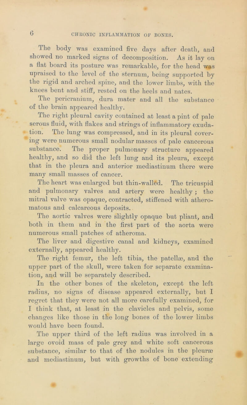 G Tlie body was examined five days after deatli, and showed no marked signs of decomposition. As it lay on a flat board its posture was remarkable_, for the head was upraised to the level of the sternum, being supported by the rigid and arched spine, and the lower limbs, with the knees bent and stiff, rested on the heels and nates. The pericranium, dura mater and all the substance of the brain appeared healthy. The right pleural cavity contained at least a pint of pale serous fluid, with flakes and strings of inflammatory exuda- tion. The lung was compressed, and in its pleural cover- ing were numerous small nodular masses of pale cancerous substance. The proper pulmonary structure appeared healthy, and so did the left lung and its pleura, except that in the pleura and anterior mediastinum there were many small masses of cancer. The heart was enlarged but thin-walled. The tricuspid and pulmonary valves and artery were healthy ; the mitral valve was opaque, contracted, stifl^ened with athero- matous and calcareous deposits. The aortic valves were slightly opaque but pliant, and both in them and in the first part of the aorta were numerous small patches of atheroma. The liver and digestive canal and kidneys, examined externally, appeared healthy. The right femur, the left tibia, the patellae, and the upper part of the skull, were taken for separate examina- tion, and will be separately described. In the other bones of the skeleton, except the left radius, no signs of disease appeared externally, but I regret that they were not all more carefully examined, for I think that, at least in the clavicles and pelvis, some changes like those in the long bones of the lower limbs would have been found. The upper third of the left radius was involved in a large ovoid mass of pale grey and white soft cancerous substance, similar to that of the nodules in the pleurao and mediastinum, but with growths of bone extending