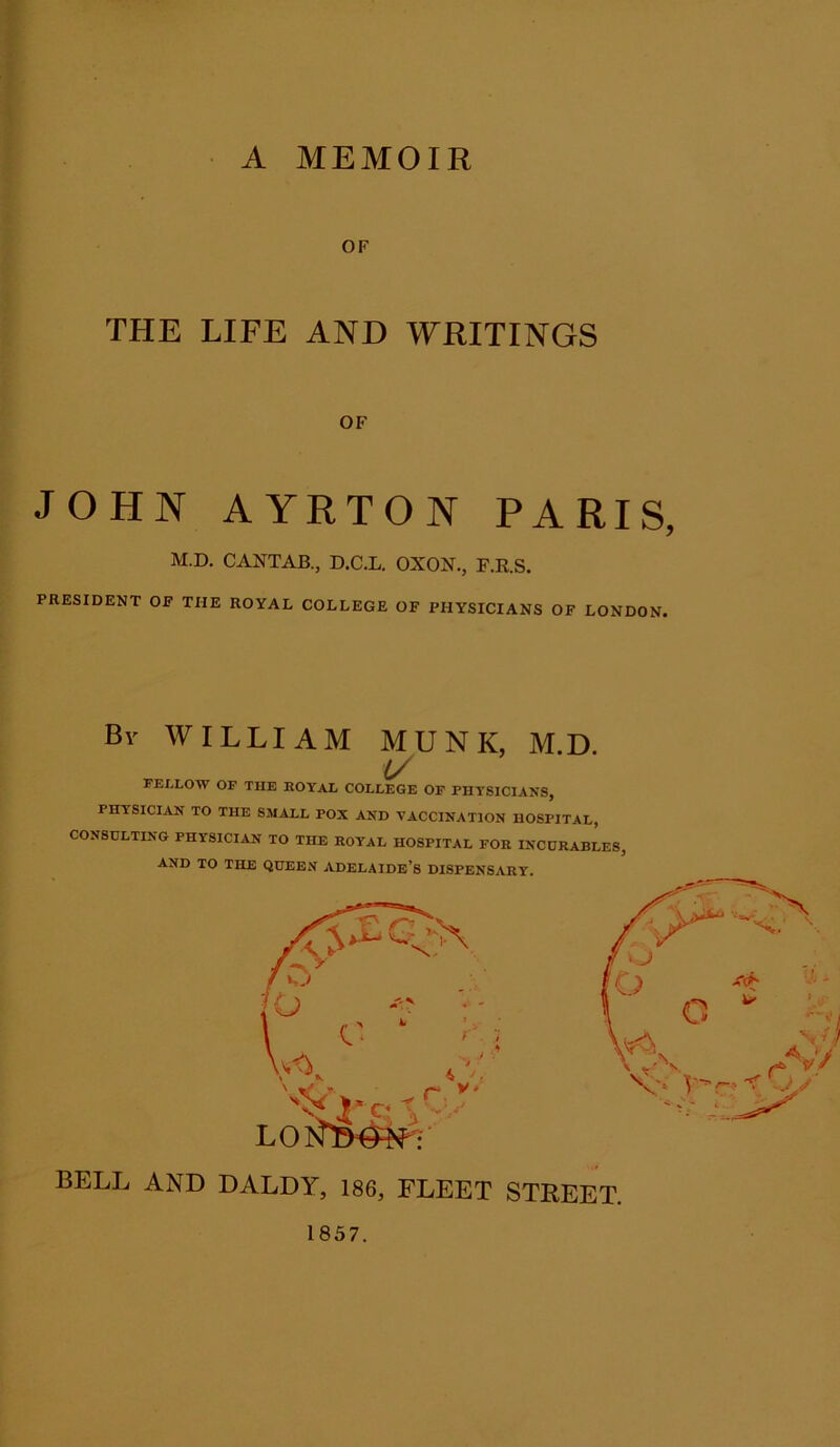 A MEMOIR OF THE LIFE AND WRITINGS OF JOHN AYRTON PARIS, M.D. CANTAB., D.C.L. OXON., F.R.S. PRESIDENT OF THE ROYAL COLLEGE OF PHYSICIANS OF LONDON. Bv WILLIAM MUNI(, M.D. U FELLOW OF THE ROYAL COLLEGE OF PHYSICIANS, PHYSICIAN TO THE SMALL POX AND VACCINATION HOSPITAL, CONSULTING PHYSICIAN TO THE ROYAL HOSPITAL FOR INCURABLES, AND TO THE QUEEN ADELAIDE’S DISPENSARY. BELL AND DALDY, 186, FLEET STREET. 1857.