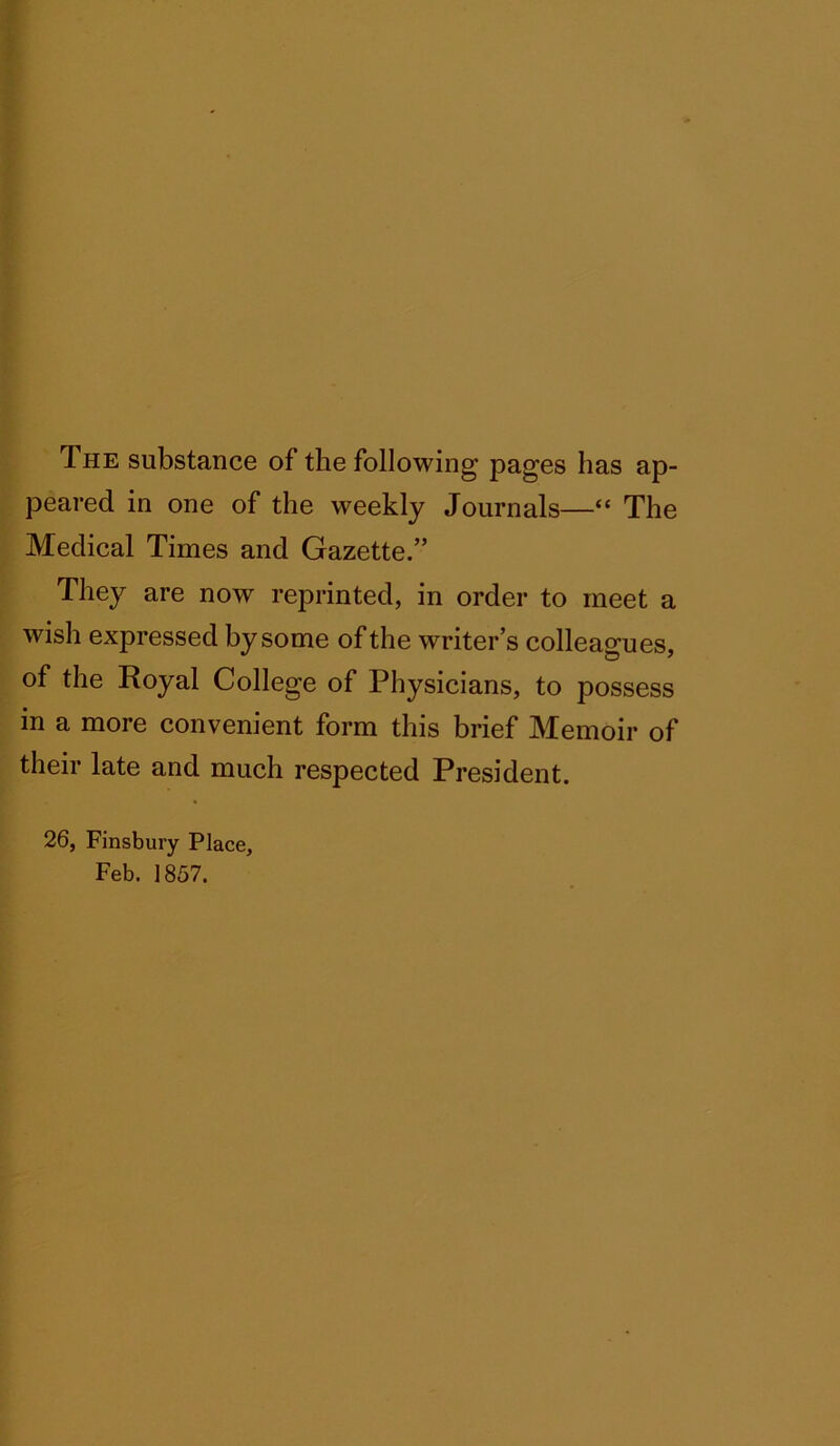 The substance of the following pages has ap- peared in one of the weekly Journals—“ The Medical Times and Gazette.” They are now reprinted, in order to meet a wish expressed by some of the writer’s colleagues, of the Royal College of Physicians, to possess in a more convenient form this brief Memoir of their late and much respected President. 26, Finsbury Place, Feb. 1857.