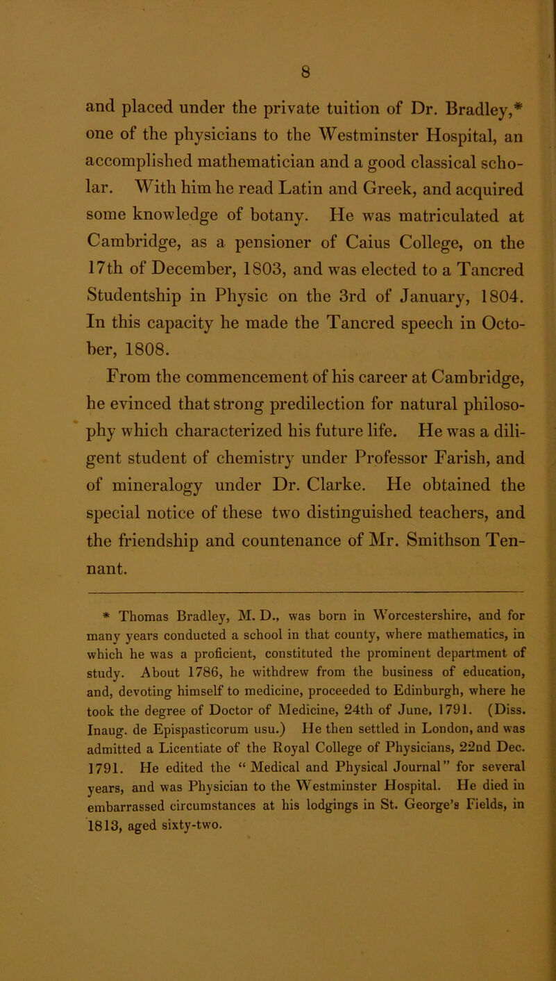 ancl placed under the private tuition of Dr. Bradley,* one of the physicians to the Westminster Hospital, an accomplished mathematician and a good classical scho- lar. With him he read Latin and Greek, and acquired some knowledge of botany. He was matriculated at Cambridge, as a pensioner of Caius College, on the 17th of December, 1803, and was elected to a Tancred Studentship in Physic on the 3rd of January, 1804. In this capacity he made the Tancred speech in Octo- ber, 1808. From the commencement of his career at Cambridge, he evinced that strong predilection for natural philoso- phy which characterized his future life. He was a dili- gent student of chemistry under Professor Farish, and of mineralogy under Dr. Clarke. He obtained the special notice of these two distinguished teachers, and the friendship and countenance of Mr. Smithson Ten- nant. * Thomas Bradley, M. D., was born in Worcestershire, and for many years conducted a school in that county, where mathematics, in which he was a proficient, constituted the prominent department of study. About 1786, he withdrew from the business of education, and, devoting himself to medicine, proceeded to Edinburgh, where he took the degree of Doctor of Medicine, 24th of June. 1791. (Diss. Inaug. de Epispasticorum usu.) He then settled in London, and was admitted a Licentiate of the Royal College of Physicians, 22nd Dec. 1791. He edited the “Medical and Physical Journal” for several years, and was Physician to the Westminster Hospital. He died in embarrassed circumstances at his lodgings in St. George’s Fields, in 1813, aged sixty-two.