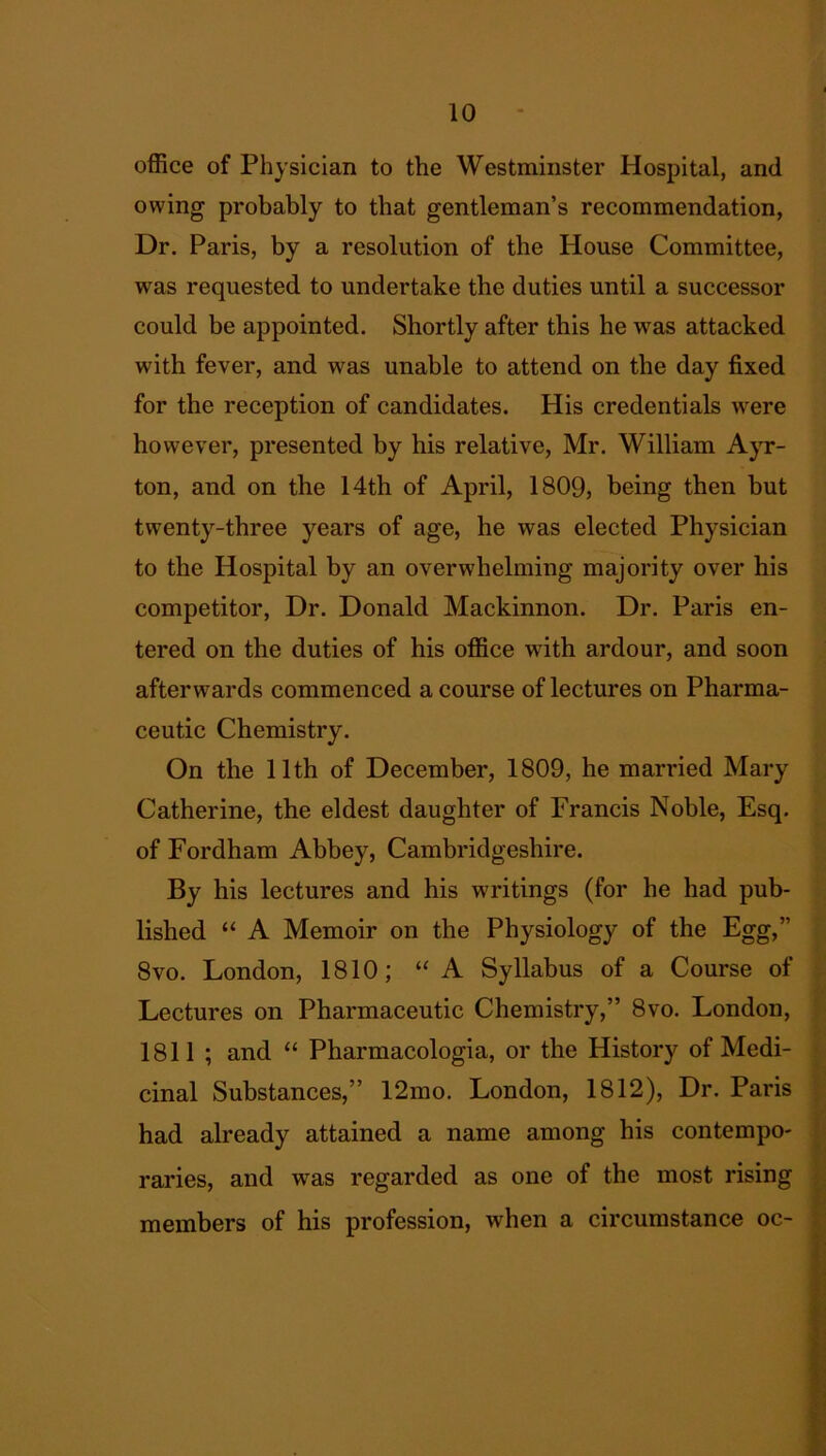 office of Physician to the Westminster Hospital, and owing probably to that gentleman’s recommendation, Dr. Paris, by a resolution of the House Committee, was requested to undertake the duties until a successor could be appointed. Shortly after this he wras attacked with fever, and was unable to attend on the day fixed for the reception of candidates. His credentials were however, presented by his relative, Mr. William Ayr- ton, and on the 14th of April, 1809, being then but twenty-three years of age, he was elected Physician to the Hospital by an overwhelming majority over his competitor, Dr. Donald Mackinnon. Dr. Paris en- tered on the duties of his office with ardour, and soon afterwards commenced a course of lectures on Pharma- ceutic Chemistry. On the 11th of December, 1809, he married Mary Catherine, the eldest daughter of Francis Noble, Esq. of Fordham Abbey, Cambridgeshire. By his lectures and his writings (for he had pub- lished “ A Memoir on the Physiology of the Egg,” 8vo. London, 1810; “A Syllabus of a Course of Lectures on Pharmaceutic Chemistry,” 8vo. London, 1811 ; and “ Pharmacologia, or the History of Medi- cinal Substances,” 12mo. London, 1812), Dr. Paris had already attained a name among his contempo- raries, and was regarded as one of the most rising members of his profession, when a circumstance oc-