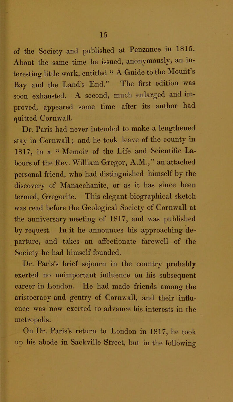 of the Society and published at Penzance in 1815. About the same time he issued, anonymously, an in- teresting little work, entitled “ A Guide to the Mount s Bay and the Land’s End.” The first edition was soon exhausted. A second, much enlarged and im- proved, appeared some time after its author had quitted Cornwall. Dr. Paris had never intended to make a lengthened stay in Cornwall; and he took leave of the county in 1817, in a “ Memoir of the Life and Scientific La- bours of the Rev. William Gregor, A.M.,” an attached personal friend, who had distinguished himself by the discovery of Manacchanite, or as it has since been termed, Gregorite. This elegant biographical sketch was read before the Geological Society of Cornwall at the anniversary meeting of 1817, and was published by request. In it he announces his approaching de- parture, and takes an affectionate farewell of the Society he had himself founded. Dr. Paris’s brief sojourn in the country probably exerted no unimportant influence on his subsequent career in London, tie had made friends among the aristocracy and gentry of Cornwall, and their influ- ence was now exerted to advance his interests in the metropolis. On Dr. Paris’s return to London in 1817, he took up his abode in Sackville Street, but in the following