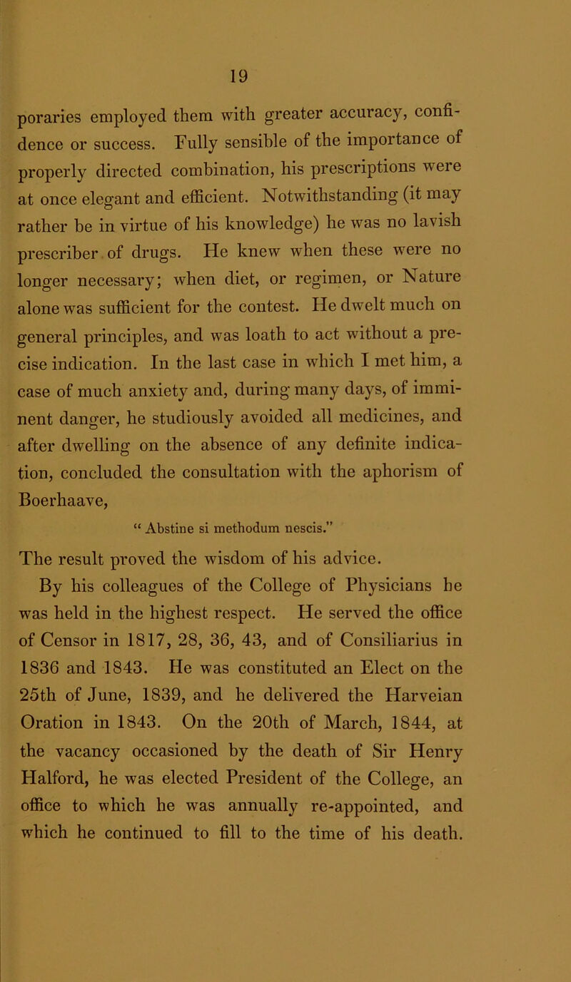 poraries employed them with greater accuracy, confi- dence or success. Fully sensible of the importance of properly directed combination, his prescriptions were at once elegant and efficient. Notwithstanding (it may rather be in virtue of his knowledge) he was no lavish prescriber of drugs. He knew when these were no longer necessary; when diet, or regimen, or Nature alone was sufficient for the contest. He dwelt much on general principles, and was loath to act without a pre- cise indication. In the last case in which I met him, a case of much anxiety and, during many days, of immi- nent danger, he studiously avoided all medicines, and after dwelling on the absence of any definite indica- tion, concluded the consultation with the aphorism of Boerhaave, “ Abstine si methodum nescis.” The result proved the wisdom of his advice. By his colleagues of the College of Physicians he was held in the highest respect. He served the office of Censor in 1817, 28, 36, 43, and of Consiliarius in 1836 and 1843. He was constituted an Elect on the 25th of June, 1839, and he delivered the Harveian Oration in 1843. On the 20th of March, 1844, at the vacancy occasioned by the death of Sir Henry Halford, he was elected President of the College, an office to which he was annually re-appointed, and which he continued to fill to the time of his death.