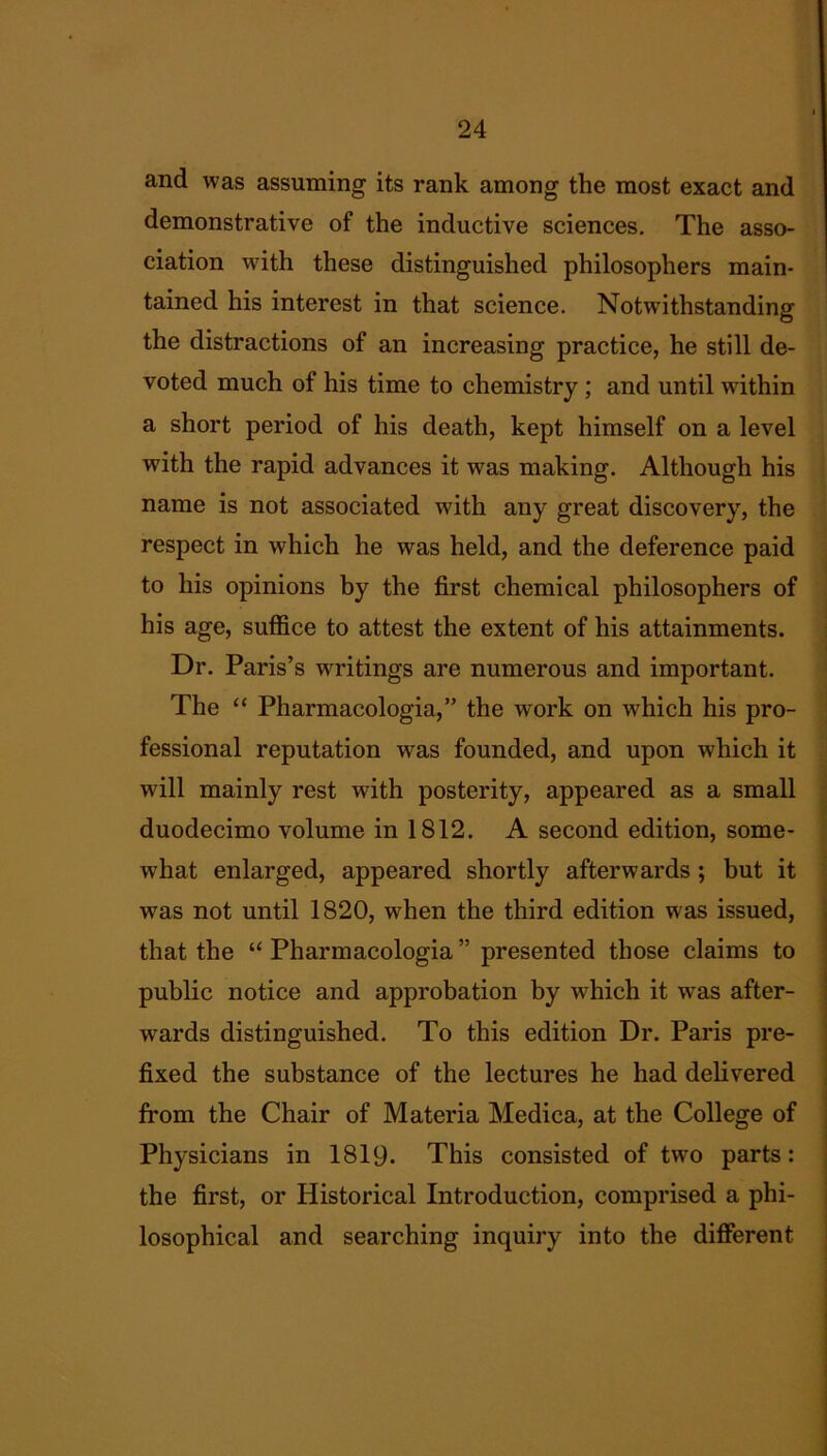 and was assuming its rank among the most exact and demonstrative of the inductive sciences. The asso- ciation with these distinguished philosophers main- tained his interest in that science. Notwithstanding the distractions of an increasing practice, he still de- voted much of his time to chemistry; and until within a short period of his death, kept himself on a level with the rapid advances it was making. Although his name is not associated with any great discovery, the respect in which he was held, and the deference paid to his opinions by the first chemical philosophers of his age, suffice to attest the extent of his attainments. Dr. Paris’s writings are numerous and important. The “ Pharmacologia,” the work on w^hich his pro- fessional reputation was founded, and upon which it will mainly rest with posterity, appeared as a small duodecimo volume in 1812. A second edition, some- what enlarged, appeared shortly afterwards ; but it was not until 1820, when the third edition was issued, that the “ Pharmacologia ” presented those claims to public notice and approbation by which it was after- wards distinguished. To this edition Dr. Paris pre- fixed the substance of the lectures he had delivered from the Chair of Materia Medica, at the College of Physicians in 1819. This consisted of twTo parts: the first, or Historical Introduction, comprised a phi- losophical and searching inquiry into the different