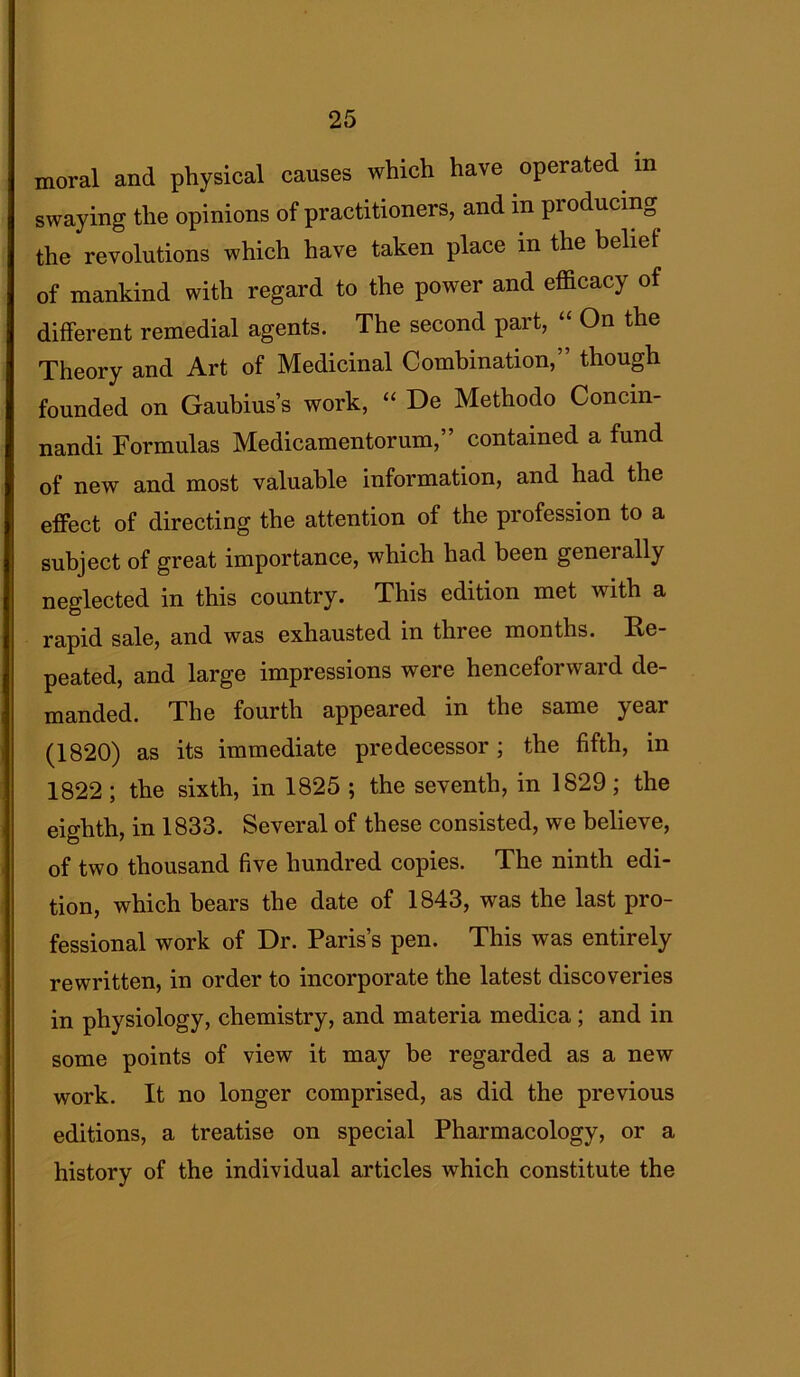 moral and physical causes which have operated m swaying the opinions of practitioners, and in producing the revolutions which have taken place in the belief of mankind with regard to the power and efficacy of different remedial agents. The second part, “ On the Theory and Art of Medicinal Combination,” though founded on Gaubius’s work, “ De Methodo Concin- nandi Formulas Medicamentorum,” contained a fund of new and most valuable information, and had the effect of directing the attention of the profession to a subject of great importance, which had been generally neglected in this country. This edition met with a rapid sale, and was exhausted in thiee months. Re peated, and large impressions were henceforward de- manded. The fourth appeared in the same jcar (1820) as its immediate predecessor; the fifth, in 1822 ; the sixth, in 1825 ; the seventh, in 1829; the eighth, in 1833. Several of these consisted, we believe, of two thousand five hundred copies. The ninth edi- tion, which bears the date of 1843, was the last pro- fessional work of Dr. Paris’s pen. This was entirely rewritten, in order to incorporate the latest discoveries in physiology, chemistry, and materia medica ; and in some points of view it may be regarded as a new work. It no longer comprised, as did the previous editions, a treatise on special Pharmacology, or a history of the individual articles which constitute the