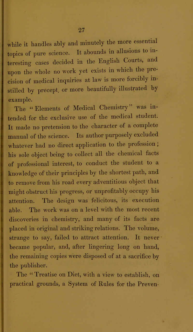 while it handles ably and minutely the more essential topics of pure science. It abounds in allusions to in- teresting cases decided in the English Courts, and upon the whole no work yet exists in which the pre cision of medical inquiries at law is more forcibly in- stilled by precept, or more beautifully illustrated by example. The “ Elements of Medical Chemistry” was in- tended for the exclusive use of the medical student. It made no pretension to the character of a complete manual of the science. Its author purposely excluded whatever had no direct application to the profession , his sole object being to collect all the chemical facts of professional interest, to conduct the student to a knowledge of their principles by the shortest path, and to remove from his road every adventitious object that might obstruct his progress, or unprofitably occupy his attention. The design was felicitous, its execution able. The work was on a level with the most recent discoveries in chemistry, and many of its facts are placed in original and striking relations. The volume, strange to say, failed to attract attention. It never became popular, and, after lingering long on hand, the remaining copies were disposed of at a sacrifice by the publisher. The “ Treatise on Diet, with a view to establish, on practical grounds, a System of Rules for the Preven-