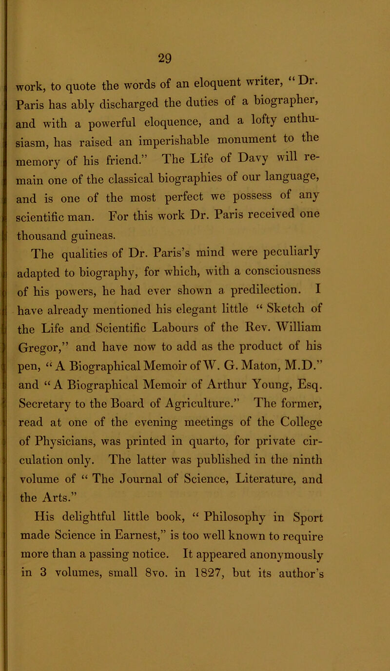 work, to quote the words of an eloquent writer, “Dr. Paris has ably discharged the duties of a biographei, and with a powerful eloquence, and a lofty enthu- siasm, has raised an imperishable monument to the memory of his friend.” The Life of Davy will ie- main one of the classical biographies of our language, and is one of the most perfect we possess of any scientific man. For this work Dr. Paris received one thousand guineas. The qualities of Dr. Paris’s mind were peculiarly adapted to biography, for which, with a consciousness of his powers, he had ever shown a predilection. I have already mentioned his elegant little “ Sketch of the Life and Scientific Labours of the Rev. William Gregor,” and have now to add as the product of his pen, “A Biographical Memoir of W. G. Maton, M.D.” and “A Biographical Memoir of Arthur Young, Esq. Secretary to the Board of Agriculture.” The former, read at one of the evening meetings of the College of Physicians, was printed in quarto, for private cir- culation only. The latter was published in the ninth volume of “ The Journal of Science, Literature, and the Arts.” His delightful little book, “ Philosophy in Sport made Science in Earnest,” is too well known to require more than a passing notice. It appeared anonymously in 3 volumes, small 8vo. in 1827, but its author’s