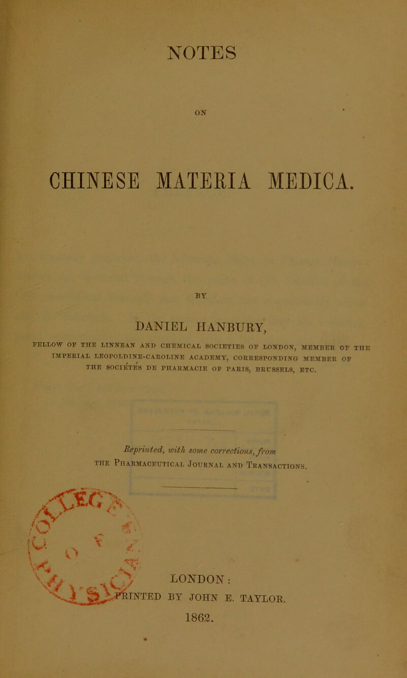 NOTES ON CHINESE MATERIA MEDIC A. BY DANIEL TIANBURY, FELLOW OF T1TE LINNEAN AND CHEMICAL 80CIETIE8 OF LONDON, MEMBER OF TTIE IMPERIAL LEOPOLDINE-CAROLINE ACADEMY, CORRESPONDING MEMBER OF THE SOCIETES DE PHARMACIE OF PARIS, BRUSSELS, ETC. Reprinted, with some corrections, from IHE PlIARMACEUTTCAL JOURNAL AND TRANSACTIONS.