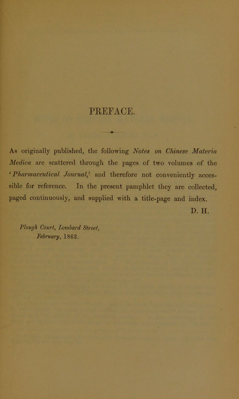 PREFACE. As originally published, the following Notes on Chinese Materia Medica are scattered through the pages of two volumes of the ‘Pharmaceutical Journal/ and therefore not conveniently acces- sible for reference. In the present pamphlet they are collected, paged continuously, and supplied with a title-page and index. D. H. Plough Court, Lombard Street. February, 1862.