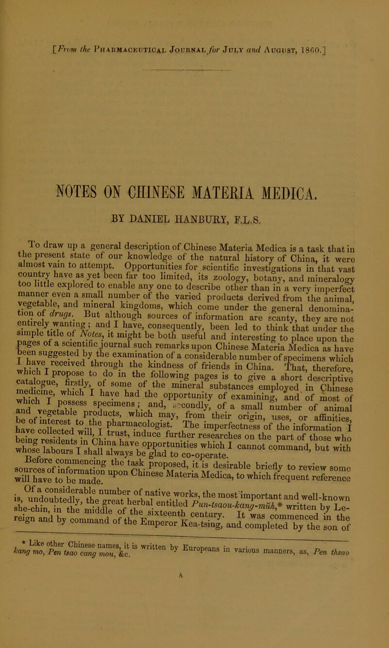 NOTES ON CHINESE MATERIA MEDICA. BY DANIEL IIANBUKY, F.L.S. To diaw up a general description of Chinese Materia Medica is a task that in the present state of our knowledge of the natural history of China, it were almost vain to attempt. Opportunities for scientific investigations in that vast country have as yet been far too limited, its zoology, botany, and mineralogy too little explored to enable any one to describe other than in a very imperfect manner even a small number of the varied products derived from the animal, vegetable, and mineral kingdoms, which come under the general denomina- ion of drugs.. But although sources of information are scanty, they are not entirely wanting; and I have, consequently, been led to think that under the °-f lt m,fht bue both useful and interesting to place upon the f fe,n*lfic Journal such remarks upon Chinese Materia Medica as have T h vpUSrf -e iVC efani.lna‘1?11 of a considerable number of specimens which I have received through the kindness of friends in China. That, therefore ^tlklJurTsB^'nf0 m thf ^l0Wing PaSes is t0 fiive a short descriptive catalogue, firstly of some of the mineral substances employed in Chinese which I'nowi 1 ^ had tho 0PP0rtunity of examining, and of most of and veietabTe .and’ °?cIndly> of a small number of animal i ye»etable pioducts, which may, from their origin, -uses or affinifip« havf college!t0'llhT Phar.m?c°logist- Tbe imperfectness of the information I beinVre SentsTnVhi^l ’ 106 researches on tbe Pa>’t of those who W*rTf ^ ^a^lwaya be^ad^o ^ b‘* 'jssmssc rei8n and b, Poland of ft. ^onof by Eur°P““ “ ~ fi* Omo A