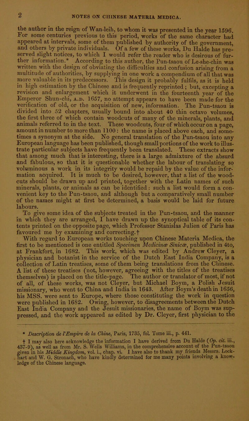 the author in the reign of Wan-leih, to whom it was presented in the year 1596. For some centuries previous to this period, works of the same character ha<i appeared at intervals, some of them published by authority of the government, and others by private individuals. Of a few of these works, Du Ilalde has pre- served slight notices, to which I would refer the reader who is desirous of fur- ther information.* . According to this author, the Pun-tsaou of Le-she-chin was written with the design of obviating the difficulties and confusion arising from a multitude of authorities, by supplying in one work a compendium of all that was more valuable m its predecessors. This design it probably fulfils, as it is held in high estimation by the Chinese and is frequently reprinted ; but, excepting a revision and enlargement which it underwent in the fourteenth year of the Emperor Shun-chi, a.d. 1657, no attempt appears to have been made for the verification of old, or the acquisition of new, information. The Pun-tsaou is divided into 52 chapters, usually bound into about 40 thin octavo volumes, the first three of which contain woodcuts of many of the minerals, plants, and animals referred to in the text. These woodcuts, four of which occur on a page, amount in number to more than 1100: the name is placed above each, and some- times a synonym at the side. No general translation of the Pun-tsaou into any European language has been published, though small portions of the work to illus- trate particular subjects have frequently been translated. These extracts show that among much that is interesting, there is a large admixture of the absurd and fabulous, so that it is questionable whether the labour of translating so voluminous a work in its integrity would be repaid by the value of the infor- mation acquired. Tt is much to be desired, however, that a list of the wood- cuts should be drawn up and pi’inted, together with the Latin names of such minerals, plants, or animals as can be identified : such a list would form a con- venient key to the Pun-tsaou, and although but a comparatively small number of the names might at first be determined, a basis would be laid for future labours. To give some idea of the subjects treated in the Pun-tsaou, and the manner in which they are arranged, I have drawn up the synoptical table of its con- tents printed on the opposite page, which Professor Stanislas Julien of Paris has favoured me by examining and correcting, f With regard to European works touching upon Chinese Materia Medica, the first to be mentioned is one entitled Specimen Medicines Sinicce, published in 4to, at Frankfort, in 1682. This work, which was edited by Andrew Cleyer, a physician and botanist in the service of the Dutch East India Company, is a collection of Latin treatises, some of them being translations from the Chinese. A list of these treatises (not, however, agreeing with the titles of the treatises themselves) is placed on the title-page. The author or translator of most, if not of all, of these works, was not Cleyer, but Michael Boym, a Polish Jesuit missionary, who went to China and India in 1643. After Boym’s death in 1656, his MSS. were sent to Europe, where those constituting the work in question were published in 1682. Owing, however, to disagreements between the Dutch East India Company and the Jesuit missionaries, the name of Boym was sup- pressed, and the work appeared as edited by Dr. Cleyer, first physician to the * Description de l’Empire de la Chine, Paris, 1735, fol. Tome iii., p. 441. + I may also here acknowledge the information I have derived from Du Halde (Op. cit. iii., 437-9), as well as from Mr. S. Wells Williams, in the comprehensive account of the Pun-tsaou given in his Middle Kingdom, vol. i., chap. vi. 1 have also to thank my friends Messrs. Lock- hart and W. G. Stronach, who have kindly determined for me many points involving a know- ledge of the Chinese language.