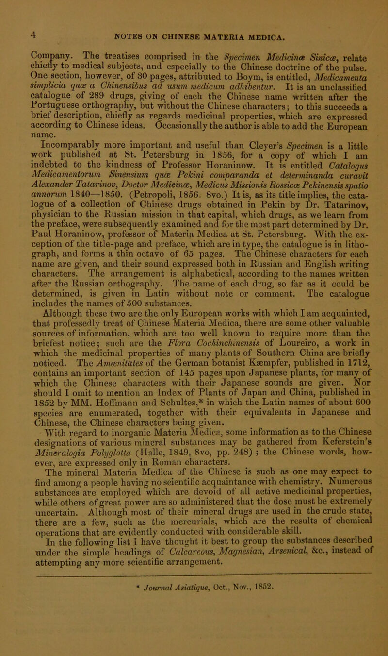 Company. The treatises comprised in the Specimen Medicines Sinicae, relate chiefly to medical subjects, and especially to the Chinese doctrine of the pulse. One section, however, of 30 pages, attributed to Boym, is entitled, Medicamenta simplicici qiue a Chinensibus ad usum medicum adhibentur. It is an unclassified catalogue of 289 drugs, giving of each the Chinese name written after the Portuguese orthography, but without the Chinese characters; to this succeeds a brief description, chiefly as regards medicinal properties, which are expressed according to Chinese ideas. Occasionally the author is able to add the European name. Incomparably more important and useful than Cleyer’s Specimen is a little work published at St. Petersburg in 1856, for a copy of which I am indebted to the kindness of Professor Horaninow. It is entitled Cataiogus Medicameniorum Sinensium quee Pekini comparanda et determinanda curavit Alexander Tatarinov, Doctor Medicines, Medians Missionis Rossicce Pekinensis spatio annorum 1840—1850. (Petropoli, 1856. 8vo.) It is, as its title implies, the cata- logue of a collection of Chinese drugs obtained in Pekin by Dr. Tatarinov, physician to the Russian mission in that capital, which drugs, as we learn from the preface, were subsequently examined and for the most part determined by Dr. Paul Horaninow, professor of Materia Medica at St. Petersburg. With the ex- ception of the title-page and preface, which are in type, the catalogue is in litho- graph, and forms a thin octavo of 65 pages. The Chinese characters for each name are given, and their sound expressed both in Russian and English writing characters. The arrangement is alphabetical, according to the names written after the Russian orthography. The name of each drug, so far as it could be determined, is given in Latin without note or comment. The catalogue includes the names of 500 substances. Although these two are the only European works with which I am acquainted, that professedly treat of Chinese Materia Medica, there are some other valuable sources of information, which are too well known to require more than the briefest notice; such are the Flora Cochmc/unensis of Loureiro, a work in which the medicinal properties of many plants of Southern China are briefly noticed. The Amcenitates of the German botanist Kaempfer, published in 1712, contains an important section of 145 pages upon Japanese plants, for many of which the Chinese characters with their Japanese sounds are given. Nor should I omit to mention an Index of Plants of Japan and China, published in 1852 by MM. Hoffmann and Schultes,* in which the Latin names of about 600 species are enumerated, together with their equivalents in Japanese and Chinese, the Chinese characters being given. With regard to inorganic Materia Medica, some information as to the Chinese designations of various mineral substances may be gathered from Keferstein’s Mineralogia Polyglotta (Halle, 1849, 8vo, pp. 248) ; the Chinese words, how- ever, are expressed only in Roman characters. The mineral Materia Medica of the Chinese is such as one may expect to find among a people having no scientific acquaintance with chemistry. Numerous substances are employed which are devoid of all active medicinal properties, while others of great power are so administered that the dose must be extremely uncertain. Although most of their mineral drugs are used in the crude state, there are a few, such as the mercurials, which are the results of chemical operations that are evidently conducted with considerable skill. In the following list I have thought it best to group the substances described under the simple headings of Calcareous, Magnesian, Arsenical, &c., instead of attempting any more scientific arrangement. Journal Asiatique, Oct., Nov., 1852.