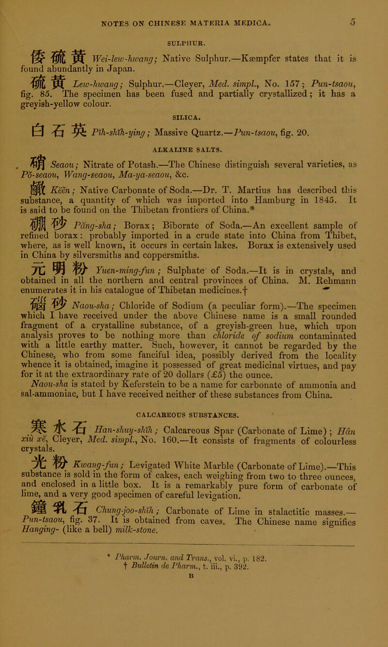 SULPHUR. Wei-lew-liwang; Native Sulphur.—Kasmpfer states that it is found abundantly in Japan. Lew-hwang; Sulphur.—Cleyer, Med. simpl., No. 157; Pun-tsaou, fig. 85. The specimen has been fused and partially crystallized; it has a greyish-yellow colour. SILICA. Pih-shih-ying; Massive Quartz.—Pun-tsaou, fig. 20. ALKALINE SALTS. Seaou; Nitrate of Potash.—The Chinese distinguish several varieties, as Po-seaou, Wang-seaou, Ma-ya-seaou, &c. Keen; Native Carbonate of Soda.—Dr. T. Martius has described this substance, a quantity of which was imported into Hamburg in 1845. It is said to be found on the Thibetan frontiers of China.* i/J? Pdng-sha; Borax; Biborate of Soda.—An excellent sample of refined borax: probably imported in a crude state into China from Thibet, where, as is well known, it occurs in certain lakes. Borax is extensively used in China by silversmiths and coppersmiths. 7C ^ & Yuen-ming-fun ; Sulphate of Soda.—It is in crystals, and obtained in all the northern and central provinces of China. M. Rehmann enumerates it in his catalogue of Thibetan medicines.f  & Naou-sha; Chloride of Sodium (a peculiar form).—The specimen which I have received under the above Chinese name is a small rounded fragment of a crystalline substance, of a greyish-green hue, which upon analysis proves to be nothing more than chloride of sodium contaminated with a little earthy matter. Such, however, it cannot be regarded by the Chinese, who from some fanciful idea, possibly derived from the locality whence it is obtained, imagine it possessed of great medicinal virtues, and pay for it at the extraordinary rate of 20 dollars (£5) the ounce. Naou-sha is stated by Keferstein to be a name for carbonate of ammonia and sal-ammoniac, but I have received neither of these substances from China. CALCAREOUS SUBSTANCES. Han-shuy-shth; Calcareous Spar (Carbonate of Lime) ; Han xiH xe, Cleyer, Med. simpl., No. 160.—It consists of fragments of colourless crystals. Kwang-fun ; Levigated White Marble (Carbonate of Lime).—This substance is sold in the form of cakes, each weighing from two to three ounces, and enclosed in a little box. It is a remarkably pure form of carbonate of lime, and a very good specimen of careful levigation. ft 5, Chung-joo-shih; Carbonate of Lime in stalactitic masses.— Pun-tsaou, fig. 37. It is obtained from caves. The Chinese name signifies Hanging- (like a bell) milk-stone. Pharm. Journ. and Tra7is., vol. vi., p. 182. t Bulletin de Pharm., t. iii., p. 392.