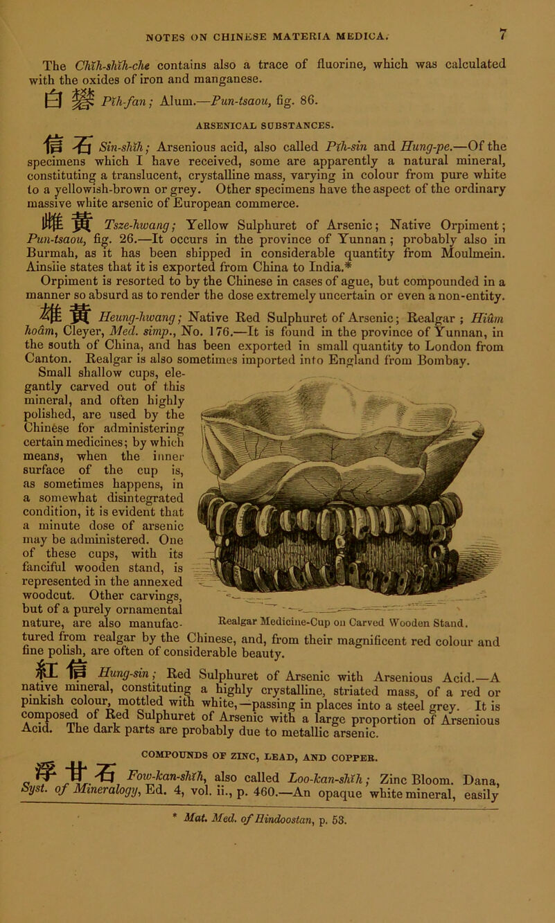 The Chih-sluJi-che contains also a trace of fluorine, which was calculated with the oxides of iron and manganese. e Pth-fan; Alum.—Pun-tsaou, fig. 86. ARSENICAL SDBSTANCES. m % Sin-sMh; Arsenious acid, also called Pih-sin and Hung-pe.—Of the specimens which I have received, some are apparently a natural mineral, constituting a translucent, crystalline mass, varying in colour from pure white to a yellowish-brown or grey. Other specimens have the aspect of the ordinary massive white arsenic of European commerce. Tsze-hwang; Yellow Sulphuret of Arsenic; Native Orpiment; Pun-tsaou, fig. 26.—It occurs in the province of Yunnan; probably also in Burmah, as it has been shipped in considerable quantity from Moulmein. Ainsiie states that it is exported from China to India,* Orpiment is resorted to by the Chinese in cases of ague, but compounded in a manner so absurd as to render the dose extremely uncertain or even a non-entity. '4ft ^ Heung-hwang; Native Red Sulphuret of Arsenic; Realgar; Ilium hoam, Cleyer, Med. simp., No. 176.—It is found in the province of Yunnan, in the south of China, and has been exported in small quantity to London from Canton. Realgar is also sometimes imported into England from Bombay. Small shallow cups, ele- gantly carved out of this mineral, and often highly polished, are used by the Chinese for administering certain medicines; by which means, when the inner surface of the cup is, as sometimes happens, in a somewhat disintegrated condition, it is evident that a minute dose of arsenic may be administered. One of these cups, with its fanciful wooden stand, is represented in the annexed woodcut. Other carvings, but of a purely ornamental nature, are also manufac- Realgar Medicine-Cup on Carved Wooden Stand. tured from realgar by the Chinese, and, from their magnificent red colour and fine polish, are often of considerable beauty. ^1- fe Hung-sin ,• Red Sulphuret of Arsenic with Arsenious Acid.—A natiye mineral, constituting a highly crystalline, striated mass, of a red or pinkish colour, mottled with white,—passing in places into a steel grey. It is composed of Red Sulphuret of Arsenic with a large proportion of Arsenious Acid. The dark parts are probably due to metallic arsenic. COMPOUNDS OF ZINC, LEAD, AND COPPER. Fow-kan-shih, also called Loo-Jcan-sKh • Zinc Bloom. Dana, Syst. of Mineralogy, Ed, 4, vol. ii., p. 460.—An opaque white mineral, easily Mat. Med. of Eindooslan, p. 53.