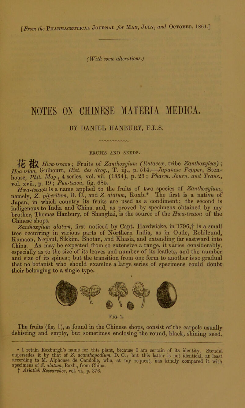 [From the Pharmaceutical Journal for May, July, and October, 18G1.] (With some alterations.) NOTES ON CHINESE MATERIA MEDICA. BY DANIEL HANBURY, F.L.S. FRUITS AND SEEDS. Tz Ife Hwa-tseaou; Fruits of Zanthoxylum (Rutacece, tribe Zanthoxylecc) ; Hoa-tsiao, Guibourt, Hist, des drog., T. iij., p. 514.—Japanese Pepper, Sten- house, Phil. Mag., 4 series, vol. vii. (1854), p. 23 ; Pharm. Journ. and Trans., vol. xvii., p. 19 ; Pun-tsaou, fig. 685. Hwa-tseaou is a name applied to the fruits of two species of Zanthoxylum, namely, Z. piperitum, D. C., and Z. alatum, Roxb.* The first is a native of Japan, in which country its fruits are used as a condiment; the second is indigenous to India and China, and, as proved by specimens obtained by my brother, Thomas Hanbury, of Shanghai, is the source of the Ilwa-tseaou of the Chinese shops. Zanthoxylum alatum, first noticed by Capt. Hardwicke, in 1796,f is a small tree occurring in various parts of Northern India, as in Oude, Rohilcund, Kumaon, Nepaul, Sikkim, Bhotan, and Khasia, and extending far eastward into China. As may be expected from so extensive a range, it varies considerably, especially as to the size of its leaves and number of its leaflets, and the number and size of its spines; but the transition from one form to another is so gradual that no botanist who should examine a large series of specimens could doubt their belonging to a single type. Fig. l. The fruits (fig. 1), as found in the Chinese shops, consist of the carpels usually dehiscing and empty, but sometimes enclosing the round, black, shining seed. * I retain Roxburgh’s name for this plant, because I am certain of its identity. Steudel supersedes it by that of Z. acanthopodium, D. G.; but this latter is not identical, at least according to M. Alphonse de Candolle, who, at my request, has kindly compared it with specimens of Z. alatum, Roxb., from China, f Asialick Researches, vol. vi., p. 376.