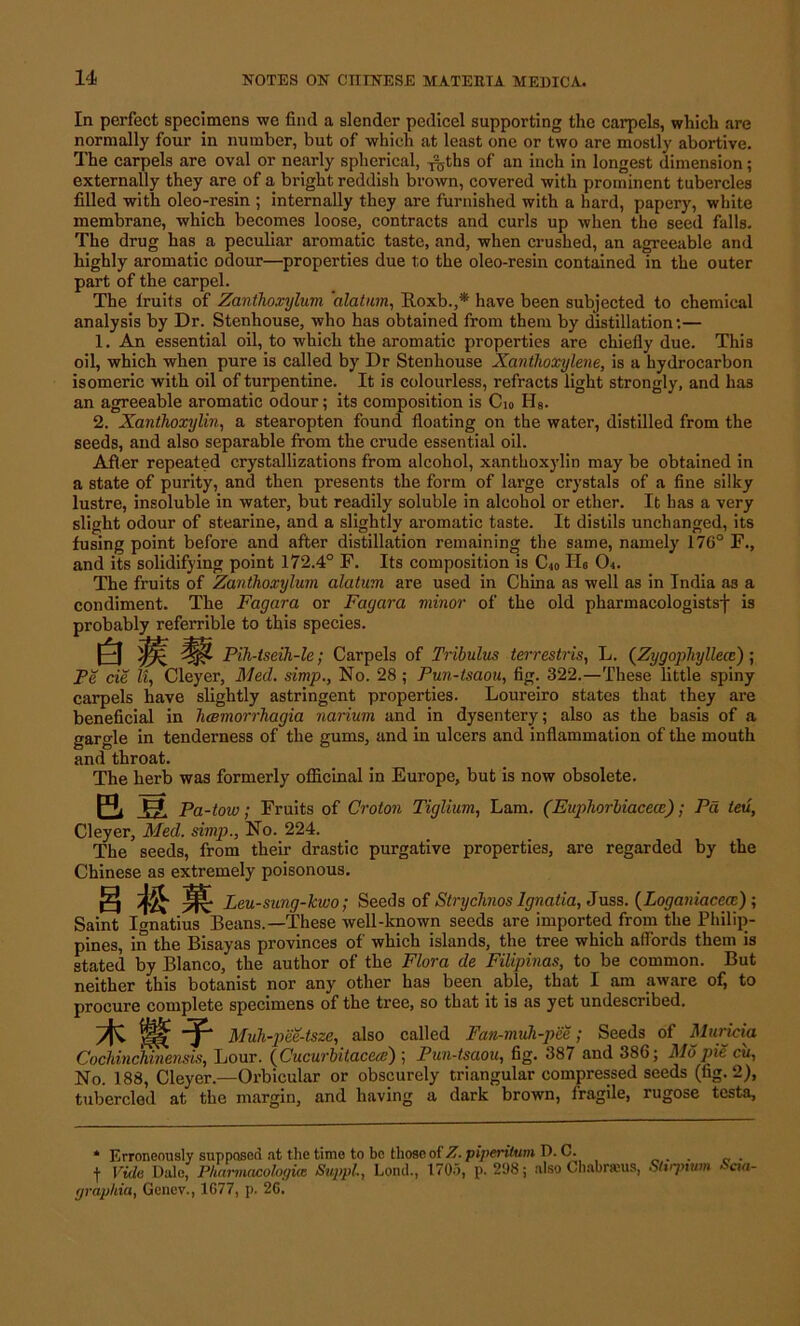In perfect specimens we find a slender pedicel supporting the carpels, which are normally four in number, but of which at least one or two are mostly abortive. The carpels are oval or nearly spherical, y^ths of an inch in longest dimension; externally they are of a bright reddish brown, covered with prominent tubercles filled with oleo-resin ; internally they are furnished with a hard, papery, white membrane, which becomes loose, contracts and curls up when the seed falls. The drug has a peculiar aromatic taste, and, when crushed, an agreeable and highly aromatic odour—properties due to the oleo-resin contained in the outer part of the carpel. The lruits of Zanthoxylum 'alatum, Itoxb.,* have been subjected to chemical analysis by Dr. Stenhouse, who has obtained from them by distillation:— 1. An essential oil, to which the aromatic properties are chiefly due. This oil, which when pure is called by Dr Stenhouse Xanthoxylene, is a hydrocarbon isomeric with oil of turpentine. It is colourless, refracts light strongly, and has an agreeable aromatic odour; its composition is C10 Hs. 2. Xanthoxylin, a stearopten found floating on the water, distilled from the seeds, and also separable from the crude essential oil. After repeated crystallizations from alcohol, xanthoxylin may be obtained in a state of purity, and then presents the form of large crystals of a fine silky lustre, insoluble in water, but readily soluble in alcohol or ether. It has a very slight odour of stearine, and a slightly aromatic taste. It distils unchanged, its fusing point before and after distillation remaining the same, namely 176° F., and its solidifying point 172.4° F. Its composition is C10 Ho 0<. The fruits of Zanthoxylum alatum are used in China as well as in India a3 a condiment. The Fagara or Fayara minor of the old pharmacologists^ is probably referrible to this species. 6 . Pih-tseih-le; Carpels of Tribulus terrestris, L. {Zygoyhylhit); Pe cie Zl, Cleyer, Med. simp., No. 28 ; Pun-tsaou, fig. 322.—These little spiny carpels have slightly astringent properties. Loureiro states that they are beneficial in hcemorrhagia narium and in dysentery; also as the basis of a gargle in tenderness of the gums, and in ulcers and inflammation of the mouth and throat. The herb was formerly officinal in Europe, but is now obsolete. a u Pa-tow; Fruits of Croton Tiglium, Lam. (Euphorbiacecc); Pa leu, Cleyer, Med. simp., No. 224. The seeds, from their drastic purgative properties, are regarded by the Chinese as extremely poisonous. S M Leu-sung-lcwo; Seeds of Strychnos Ignatia, Juss. (Loganiaceoe) ; Saint Ignatius Beans.—These well-known seeds are imported from the Philip- pines, in the Bisayas provinces of which islands, the tree which affords them is stated by Blanco, the author of the Flora lie Filipinos, to be common. But neither this botanist nor any other has been able, that I am aware of, to procure complete specimens of the tree, so that it is as yet undescribed. Muh-pee-tsze, also called Fan-muh-pee; Seeds of Muricia Cochinchinensis, Lour. (Cucurbitacea) ; Pun-tsaou, fig. 387 and 386; Mo pie cu, No. 188, Cleyer.—Orbicular or obscurely triangular compressed seeds (fig. 2} tubercled at the and having a dark brown, fragile, testa, * Erroneously supposed at the time to be those of Z. piperilum D. C. . f Vide Dale, Pharmacologice Suppl, Lond., 1705, p. 298; also Chabraus, Sltrpium Seta- graphia, Gcnev., 1077, p. 20.