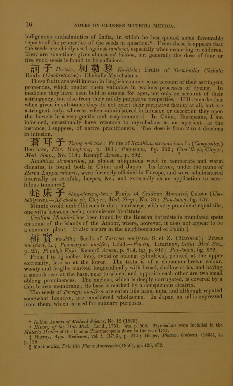 indigenous anthelmintics of India, in which he has quoted some favourable reports of the properties of the seeds in question.* From these it appears that the seeds are chiefly used against lumbrici, especially when occurring in children. They are sometimes given almost ad libitum, but generally the dose of four or five good seeds is found to be sufficient. fi^J T Ho-tsze; 't'Pj iffij ^\4r Ko-lih-le; Fruits of Terminalia Chebida Roxb. (Combre.tacece) ; Chebulic Myrobalans. These fruits are well known in English commerce on account of their astringent properties, which render them valuable in various processes of dyeing. In medicine they have been held in esteem for ages, not only on account of their astringency, but also from their mildly purgative properties. Hill remarks that when given in substance they do not exert their purgative faculty at all, but are astringent only, whereas when administered in infusion or decoction they open the bowels in a very gentle and easy manner.f In China, Europeans, I am informed, occasionally have recourse to myrobalans as an aperient—at the instance, I suppose, of native practitioners. The dose is from 2 to 4 drachms in infusion. Tsang-urTi-tsze; Fruits of Xantidum strumarium, L. {Composite.') Benfham, Flor. Hongkong, p. 181 ; Pun-tsaou, fig. 252; Cum ’111 c'u, Cleyer, Med. Simp., No. 114 ; Kaempf. Amcen., p. 892. 1 Xanthium strumarium, an almost ubiquitous weed in temperate and warm climates, is found both in China and Japan. Its leaves, under the name of Herba Lappce minoris, were formerly officinal in Europe, and were administered internally in scrofula, herpes, &c., and externally as an application to scro- fulous tumours J Shay-chwang-tsze; Fruits of Cnidium Monnieri, Cusson (Um- belliferce).—Xe choam gu, Cleyer, Med. Simp., No. 37; Pun-tsaou, fig. 157. Minute ovoid umbelliferous fruits ; mericarps, with very prominent equal ribs, one vitta between each; commissure bi-vittate. Cnidium Monnieri has been found by the Russian botanists in inundated spots on some of the islands of the Amoor, where, however, it does not appear to be a common plant. It also occurs in the neighbourhood of Pekin. § M* Fe-shth; Seeds of Torreya nucifera, S. et Z. (Taxineae); Taxus nucifcra, L.; Podocarpus nucifer, Loud.—Fey-tsy, Tatarinov, Catal. Med. Sin., p. 23; Fi vulgo Kaja, Kaempf. Amain, p. 814, fig. p. 815 ; Pun-tsaou, fig. 672. From 1 to lj inches long, ovoid or oblong, cylindrical, pointed at the upper extremity, less so at the lower. The testa is of a cinnamon-brown colour, woody and fragile, marked longitudinally with broad, shallow striie, and having a smooth scar at the base, near to which, and opposite each other are two small oblong prominences. The nucleus, which is deeply corrugated, is covered by a thin brown membrane; its base is marked by a conspicuous cicatrix. The seeds of Torreya nucifera are eaten like hazel nuts, and although reputed somewhat laxative, are considered wholesome. In Japan an oil is expressed from them, which is used for culinary purposes. * Indian Annah of Medical Science, No. 12 (1860). + History of the Mcit. Med. Lond., 1/51. 4to, p. 503. MyrobanYns Materia Medica of the London Pharmacopoeia down to the year 1721. J Murray, App. Medicam., vol. i. (1793), p. 212 ; Geiger, Pha.i'm. ^ § Maximowicz, Primitue Plorce Amurcnsis (1859), pp. 126, 4< 2. were included in the Univers. (1835), i.,