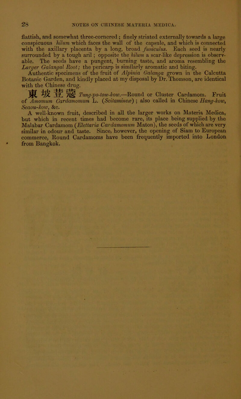flattish, and somewhat three-cornered; finely striated externally towards a large conspicuous hilum which faces the wall of the capsule, and which is connected with the axillary placenta by a long, broad funiculus. Each seed is nearly surrounded by a tough aril; opposite the hilum a scar-like depression is observ- able. The seeds have a pungent, burning taste, and aroma resembling the Larger Galangal Root; the pericarp is similarly aromatic and biting. Authentic specimens of the fruit of Alpinia Galanga grown in the Calcutta Botanic Garden, and kindly placed at my disposal by Dr. Thomson, are identical with the Chinese drug. V? Ttig Tung-po-tow-kow.—Round or Cluster Cardamom. Fruit of Amomum Cardamomum L. (Scitamineee) ; also called in Chinese Hang-how, Seaou-kow, &c. A well-known fruit, described in all the larger works on Materia Medica, but which in recent times had become rare, its place being supplied by the Malabar Cardamom (Elettaria Cardamomum Maton), the seeds of which are very similar in odour and taste. Since, however, the opening of Siam to European commerce, Round Cardamoms have been frequently imported into London from Bangkok.