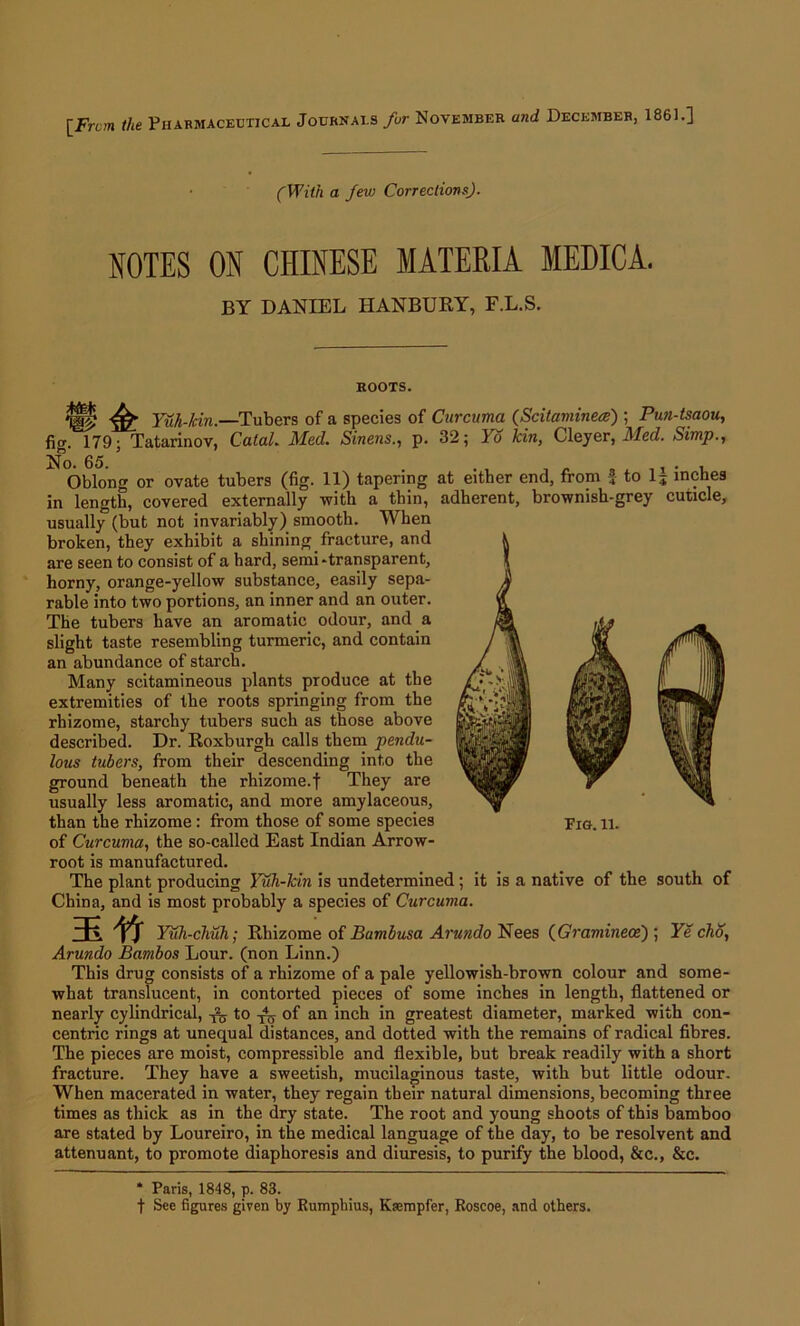 [Frcm the Pharmaceutical Journals for November and December, 1861.] (With a Jew Corrections). NOTES ON CHINESE MATERIA MEDICA. BY DANIEL IIANBURY, F.L.S. ROOTS. fig % ^ Yuh-Jcin.—Tubers of a species of Curcuma (Scitaminea) ; Pun-tsaou, 179; Tatarinov, Calal. Med. Sineus., p. 32; lo kin, Cleyer, Med. Simp., No. 65. . „ , . ., . , Oblong or ovate tubers (fig. 11) tapering at either end, from to 15 inches in length, covered externally with a thin, adherent, brownish-grey cuticle, usually (but not invariably) smooth. When broken, they exhibit a shining fracture, and are seen to consist of a hard, semi-transparent, horny, orange-yellow substance, easily sepa- rable into two portions, an inner and an outer. The tubers have an aromatic odour, and a slight taste resembling turmeric, and contain an abundance of starch. Many scitamineous plants produce at the extremities of the roots springing from the rhizome, starchy tubers such as those above described. Dr. Roxburgh calls them pendu- lous tubers, from their descending into the ground beneath the rhizome.f They are usually less aromatic, and more amylaceous, than the rhizome: from those of some species of Curcuma, the so-called East Indian Arrow- root is manufactured. The plant producing Yuli-kin is undetermined; it is a native of the south of China, and is most probably a species of Curcuma. Fig. ll. 3£ *ft Yuh-cliuh; Rhizome of Bambusa Arundo Nees (Gramineoe) ; Ye cho, Arundo Bambos Lour, (non Linn.) This drug consists of a rhizome of a pale yellowish-brown colour and some- what translucent, in contorted pieces of some inches in length, flattened or nearly cylindrical, to T45 of an inch in greatest diameter, marked with con- centric rings at unequal distances, and dotted with the remains of radical fibres. The pieces are moist, compressible and flexible, but break readily with a short fracture. They have a sweetish, mucilaginous taste, with but little odour. When macerated in water, they regain their natural dimensions, becoming three times as thick as in the dry state. The root and young shoots of this bamboo are stated by Loureiro, in the medical language of the day, to be resolvent and attenuant, to promote diaphoresis and diuresis, to purify the blood, &c., &c. * Paris, 1848, p. 83. f See figures given by Rumphius, Ksempfer, Roscoe, and others.