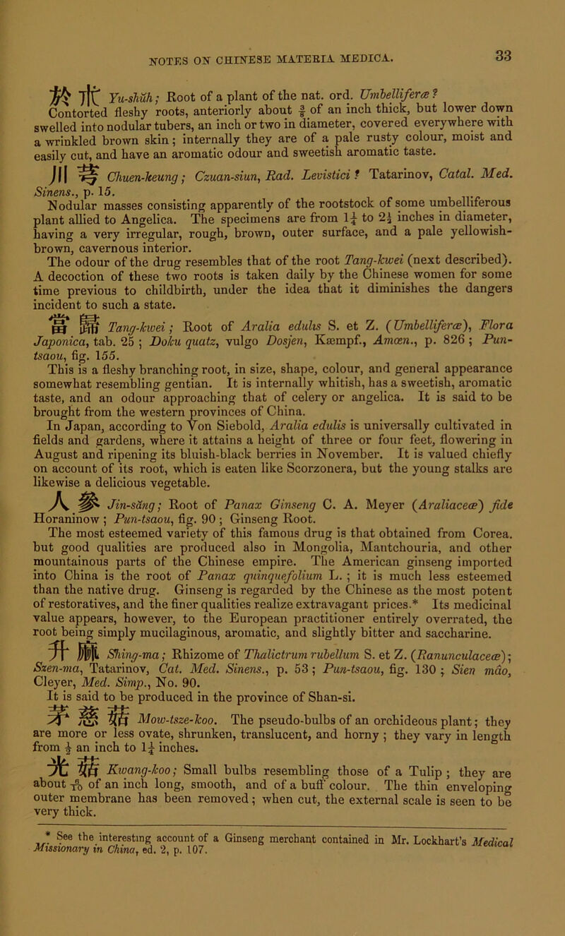 lift 7lt Yu-shuh; Root of a plant of the nat. ord. Umbellifera ? Contorted fleshy roots, anteriorly about £ of an inch thick, but lower down swelled into nodular tubers, an inch or two in diameter, covered everywhere with a wrinkled brown skin; internally they are of a pale rusty colour, moist and easily cut, and have an aromatic odour and sweetish aromatic taste. J\\ Chuen-keung; Czuan-siun, Rad. Levistici ? Tatarinov, Catal. Med. Sinens., p. 15. N odular masses consisting apparently of the rootstock of some umbelliferous plant allied to Angelica. The specimens are from l£ to 2£ inches in diameter, having a very irregular, rough, brown, outer surface, and a pale yellowish- brown, cavernous interior. The odour of the drug resembles that of the root Tang-kwei (next described). A decoction of these two roots is taken daily by the Chinese women for some time previous to childbirth, under the idea that it diminishes the dangers incident to such a state. 9 i? 6? ililj Tang-kwei; Root of Aralia edults S. et Z. (Umbelliferm), Flora Japonica, tab. 25 ; Do/cu quatz, vulgo Dosjen, Kaempf., Amcen., p. 826 ; Pun- ts aou, fig. 155. This is a fleshy branching root, in size, shape, colour, and general appearance somewhat resembling gentian. It is internally whitish, has a sweetish, aromatic taste, and an odour approaching that of celery or angelica. It is said to be brought from the western provinces of China. In Japan, according to Yon Siebold, Aralia edulis is universally cultivated in fields and gardens, where it attains a height of three or four feet, flowering in August and ripening its bluish-black berries in November. It is valued chiefly on account of its root, which is eaten like Scorzonera, but the young stalks are likewise a delicious vegetable. A _ > Jin-sting; Root of Panax Ginseng C. A. Meyer (Araliaceae) fide Horaninow ; Pm-tsaou, fig. 90 ; Ginseng Root. The most esteemed variety of this famous drug is that obtained from Corea, but good qualities are produced also in Mongolia, Mantchouria, and other mountainous parts of the Chinese empire. The American ginseng imported into China is the root of Panax qninquefolium L. ; it is much less esteemed than the native drug. Ginseng is regarded by the Chinese as the most potent of restoratives, and the finer qualities realize extravagant prices.* Its medicinal value appears, however, to the European practitioner entirely overrated, the root being simply mucilaginous, aromatic, and slightly bitter and saccharine. Jf* Ift Shing-ma; Rhizome of Thalictrum rubellum S. et Z. (Ranunculacece); Szen-ma, Tatarinov, Cat. Med. Sinens., p. 53; Pun-tsaou, fig. 130 ; Sien mao, Cleyer, Med. Simp., No. 90. It is said to be produced in the province of Shan-si. Mow-tsze-koo. The pseudo-bulbs of an orchideous plant; they are more or less ovate, shrunken, translucent, and horny ; they vary in length from ^ an inch to 1£ inches. Kwang-koo; Small bulbs resembling those of a Tulip; they are about x60 of an inch long, smooth, and of a buff colour. The thin enveloping outer membrane has been removed; when cut, the external scale is seen to be very thick. * See the interesting account of a Ginseng merchant contained in Mr. Lockhart’s Medical Missionary in China, ed. 2, p. 107.