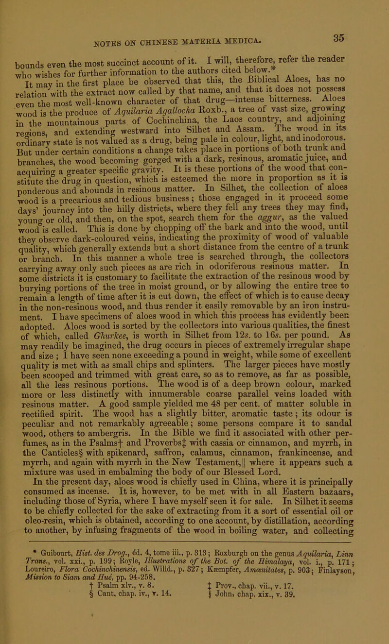 bounds even the most succinct account of it. I will, therefore, refer the reade It may in the first place be observed that this, the Biblical Aloes, has no relation with the extract now called by that name, and that it does not possess even the most well-known character of that drug intense bitterness. Aloes wood is the produce of Aquilaria Agallocha Roxb., a tree of vast size, growing in the mountainous parts of Cochinchina, the Laos country, and adjoining regions, and extending westward into Silhet and Assam The wood m its ordinary state is not valued as a drug, being pale in colour, light and inodorous. But under certain conditions a change takes place in portions of both trunk and branches, the wood becoming gorged with a dark, resinous, aromatic juice, and acquiring a greater specific gravity. It is these portions of the wood that con- stitute the drug in question, which is esteemed the more m proportion as it is ponderous and abounds in resinous matter. In Silhet, the collection of aloes wood is a precarious and tedious business ; those engaged in it proceed some days’ journey into the hilly districts, where they fell any trees they may find, youno- or old, and then, on the spot, search them for the ciggur, as the valued wood°is called. This is done by chopping off the bark and into the wood, until they observe dark-coloured veins, indicating the proximity of wood of valuable quality, which generally extends but a short distance from the centre of a trunk or branch. In this manner a whole tree is searched through, the collectors carrying away only such pieces as are rich in odoriferous resinous matter. In some districts it is customary to facilitate the extraction of the resinous wood by burvinw portions of the tree in moist ground, or by allowing the entire tree to remaina length of time after it is cut down, the effect of which is to cause, decay in the non-resinous wood, and thus render it easily removable by an iron instru- ment. I have specimens of aloes wood in which this process has evidently been adopted. Aloes wood is sorted by the collectors into various qualities, the finest of which, called Ghurkee, is worth in Silhet from 12s. to 16s. per pound. As may readily be imagined, the drug occurs in pieces of extremely irregular shape and size ; I have seen none exceeding a pound in weight, while some of excellent quality is met with as small chips and splinters. The larger pieces have mostly been scooped and trimmed with great care, so as to remove, as far as possible, all the less resinous portions. The wood is of a deep brown colour, marked more or less distinctly with innumerable coarse parallel veins loaded with resinous matter. A good sample yielded me 48 per cent, of matter soluble in rectified spirit. The wood has a slightly bitter, aromatic taste; its odour is peculiar and not remarkably agreeable; some persons compare it to sandal wood, others to ambergris. In the Bible we find it associated with other per- fumes, as in the Psalmsf and Proverbs^ with cassia or cinnamon, and myrrh, in the Canticles§ with spikenard, saffron, calamus, cinnamon, frankincense, and myrrh, and again with myrrh in the New Testament, || where it appears such a mixture was used in embalming the body of our Blessed Lord. In the present day, aloes wood is chiefly used in China, where it is principally consumed as incense. It is, however, to be met with in all Eastern bazaars, including those of Syria, where I have myself seen it for sale. In Silhet it seems to be chiefly collected for the sake of extracting from it a sort of essential oil or oleo-resin, which is obtained, according to one account, by distillation, according to another, by infusing fragments of the wood in boiling water, and collecting * Guibourt, Hist, des Drog., ed. 4, tome iii., p. 313; Roxburgh on the genus Aquilaria, Linn Trans., vol. xxi., p. 199; Hoyle, Illustrations of the Bol. of the Himalaya, vol. i., p. 171; Loureiro, Flora Cochinchinensis, ed. Willd., p. 327; Kasmpfer, Amcenitates, p. 903; Finlayson’, Mission to Siam and Hue, pp. 94-258. f Psalm xlv., v. 8. $ Prov., chap, vii., v. 17. § Cant. chap, iv., r. 14. j| John, chap, xix., v. 39.