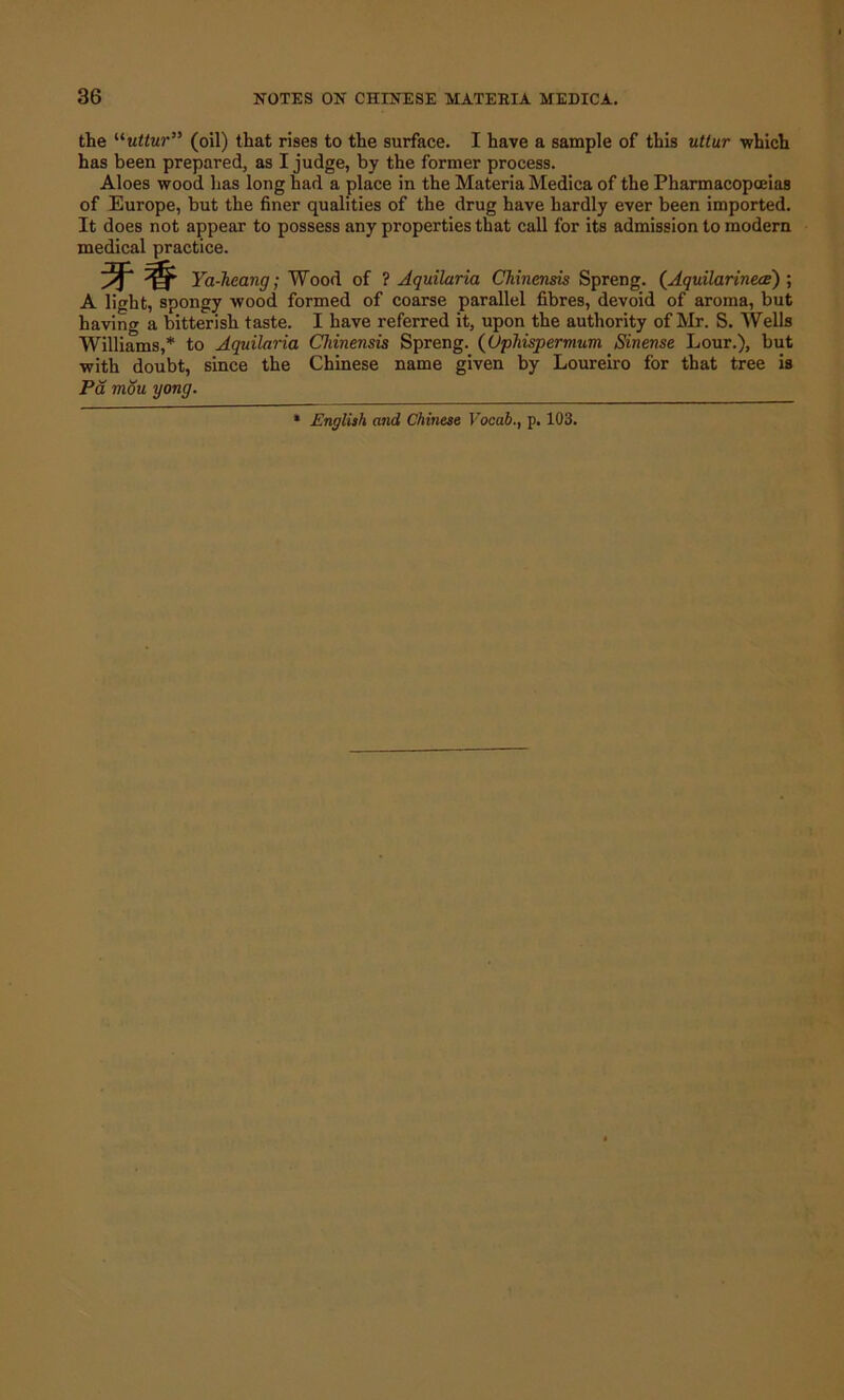 the “uttur” (oil) that rises to the surface. I have a sample of this uttur -which has been prepared, as I judge, by the former process. Aloes wood has long had a place in the Materia Medica of the Pharmacopoeias of Europe, but the finer qualities of the drug have hardly ever been imported. It does not appear to possess any properties that call for its admission to modern medical practice. 5F# Ya-hcang; Wood of ? Aquilaria Chinensis Spreng. (Aquilarinece') ; A light, spongy wood formed of coarse parallel fibres, devoid of aroma, but having a bitterish taste. I have referred it, upon the authority of Mr. S. Wells Williams,* to Aquilaria Chinensis Spreng. (Uphispermum Sinense Lour.), but with doubt, since the Chinese name given by Loureiro for that tree is Pa mou gong. English and Chinese Vocab., p. 103.
