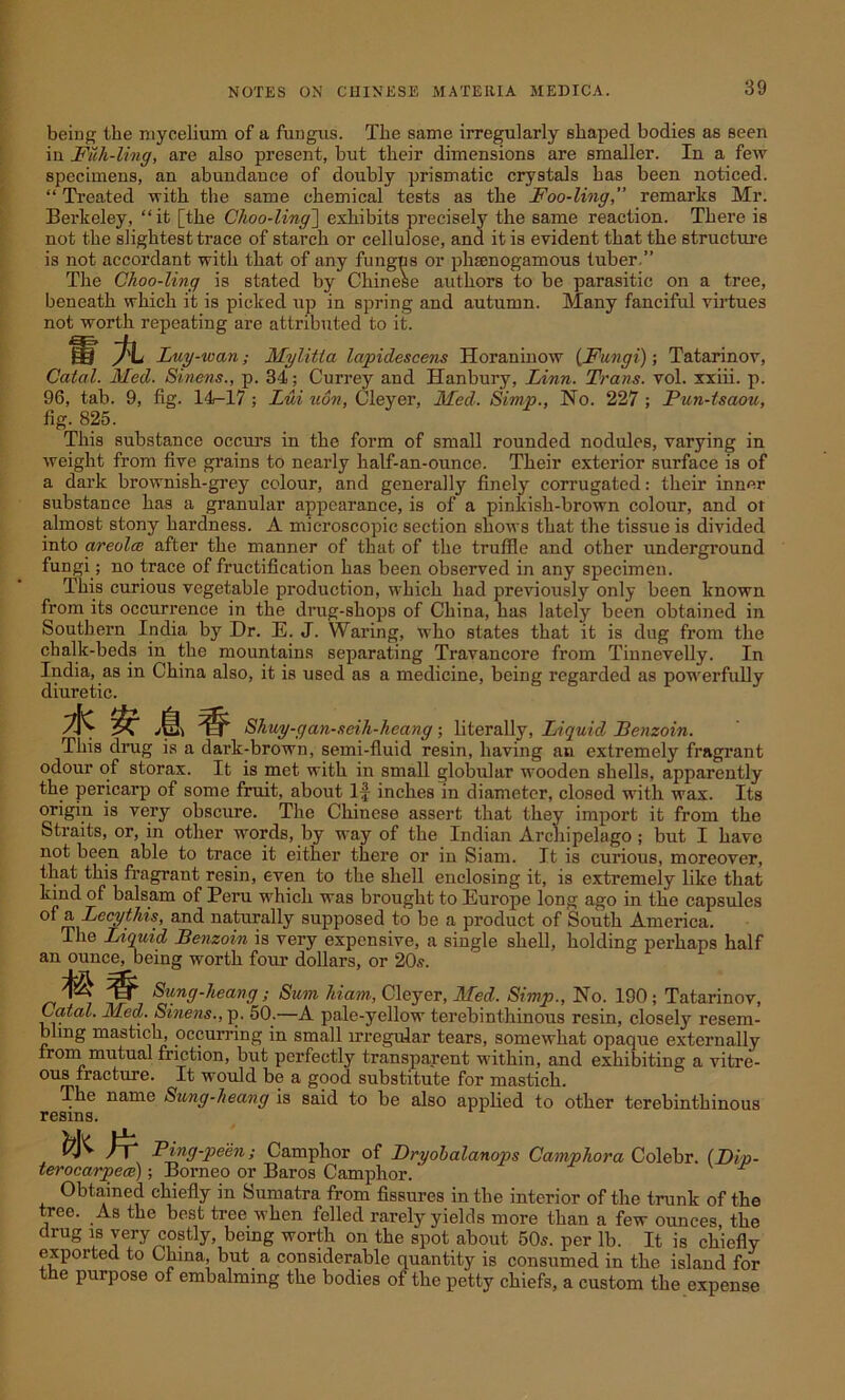being the mycelium of a fungus. The same irregularly shaped bodies as seen in Fuli-Ung, are also present, but their dimensions are smaller. In a few specimens, an abundance of doubly prismatic crystals has been noticed. “ Treated with the same chemical tests as the Foo-ling,” remarks Mr. Berkeley, “it [the Choo-ling] exhibits precisely the same reaction. There is not the slightest trace of starch or cellulose, and it is evident that the structure is not accordant with that of any fungus or phsenogamous tuber.” The Choo-ling is stated by Chinese authors to be parasitic on a tree, beneath which it is picked up in spring and autumn. Many fanciful virtues not worth repeating are attributed to it. % Luy-wan; Mylitla lapidescens Horaninow {Fungi)-, Tatarinov, Catal. Med. Sinens., p. 34; Currey and Hanbury, Linn. Trans, vol. xxiii. p. 96, tab. 9, fig. 14—17 ; Lui non, Cleyer, Med. Simp., No. 227 ; Pun-tsaou, fig. 825. This substance occurs in the form of small rounded nodules, varying in weight from five grains to nearly half-an-ounce. Their exterior surface is of a dark brownish-grey colour, and generally finely corrugated: their inner substance has a granular appearance, is of a pinkish-brown colour, and or almost stony hardness. A microscopic section shows that the tissue is divided into areola after the manner of that of the truffle and other underground fungi; no trace of fructification has been observed in any specimen. This curious vegetable production, which had previously only been known from its occurrence in the drug-shops of China, has lately been obtained in Southern India by Dr. E. J. Waring, who states that it is dug from the chalk-beds in the mountains separating Travancore from Tinnevelly. In India, as in China also, it is used as a medicine, being regarded as powerfully diuretic. J, Shuy-gan-seih-heang ; literally, Liquid Benzoin. This drug is a dark-brown, semi-fluid resin, having an extremely fragrant odour of storax. It is met with in small globular wooden shells, apparently the pericarp of some fruit, about If inches in diameter, closed with wax. Its origin is very obscure. The Chinese assert that they import it from the Straits, or, in other words, by way of the Indian Archipelago ; but I have not been able to trace it either there or in Siam. It is curious, moreover, that this fragrant resin, even to the shell enclosing it, is extremely like that kind of balsam of Peru which was brought to Europe long ago in the capsules of a Lecythis, and naturally supposed to be a product of South America. The Liquid Benzoin is very expensive, a single shell, holding perhaps half an ounce, being worth four dollars, or 20s. 1^' Sung-heang; Sum hiam, Cleyer, Med. Simp., No. 190 ; Tatarinov, Catal. Med. Sinens., p. 50.—A pale-yellow terebinthinous resin, closely resem- bling mastich, occurring in small irregular tears, somewhat opaque externally from mutual friction, but perfectly transparent within, and exhibiting a vitre- ous fracture. It would be a good substitute for mastick. The name Sung-heang is said to be also applied to other terebinthinous resins. fcMr Ping-peen; Camphor of Dryobalanops Camphora Colebr. {L)ip- terocarpea) ; Borneo or Baros Camphor. Obtained chiefly in Sumatra from fissures in the interior of the trunk of the tree. As the best tree when felled rarely yields more than a few ounces the drug is very costly, being worth on the spot about 50s. per lb. It is chiefly exported to China, but a considerable quantity is consumed in the island for the purpose of embalming the bodies of the petty chiefs, a custom the expense