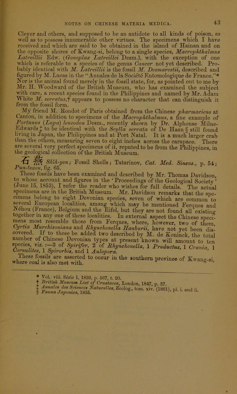 Cleyer and others, and supposed to be an antidote to all kinds of poison, as well as to possess innumerable other virtues. The specimens which I have received and which are said to be obtained in the island of Hainan and on the opposite shores of Ewang-si, belong to a single species, Macrophthalmus Latreillii Edw. (Gonoplax Latreillei Desm.), with the exception of one which is referable to a species of the genus Cancer not yet described. Pro- bably identical with M. Latreillii is the fossil M. Desmarestii, described and figured by M. Lucas in the “ Annales de la Societe Entomologique de France.”* * * § Nor is the animal found merely in the fossil state, for, as pointed out to me by Mr. H. Woodward of the British Museum, who has examined the subject with care, a recent species found in the Philippines and named by Mr. Adam M hite M. serratus,f appears to possess no character that can distinguish it from the fossil form. ( My friend M. Rondot of Paris obtained from the Chinese pharmaciens at Canton, in addition to specimens of the Macrophthalmus, a fine example of Portwnus (Lupa) leucoclon Desm., recently shown by Dr. Alphonse Milne- Edwardst to be identical with the Scylla serrata of De Haan § still found living in Japan, the Philippines and at Port Natal. It is a much larger crab than the others, measuring seven to eight inches across the carapace. There are several very perfect specimens of it, reputed to be from the Philippines, in the geological collection of the British Museum. dS $$ Shih-yen; Fossil Shells; Tatarinov, Cat. Med. Sinens., p. 54: Pun-tsaou, fig. 65. These fossils have been examined and described by Mr. Thomas Davidson, to whose account and figures in the ‘ Proceedings of the Geological Society ’ (June 15, 1853), I refer the reader who wishes for full details. The actual specimens are in the British Museum. Mr. Davidson remarks that the spe- cimens belong to eight Devonian species, seven of which are common to several European localities, among which may be mentioned Ferques and lNehou (France), Belgium and the Eifel, but they are not found all existing together in any one of these localities. In external aspect the Chinese speci- mens most resemble those from Ferques, where, however, two of them, Gyrtia Murchisoniana and Rhynchonella PLanburii, have not yet been dis- covered. If to these be added two described by M. de Koninck, the total number of Chinese Devonian types at present known will amount to ten species, viz. 3 of Spirifer, 2 of Rhynchonella, 1 Productus, 1 Crania 1 Lormilites, 1 Spirorbis, and 1 Aulopora. These fossils are asserted to occur in the southern province of Ewan<*-si where coal is also met with. ° ’ * VoL viii. Serie 1, 1839, p. 667, t. 20. t British Museum List of Crustacea, London, 1847, p. 37. I Annales des Sciences Naturelles, Zoolog., tom. xiv. (18611 nl i and i! § Fauna Japonica, 1836. S V u and lu