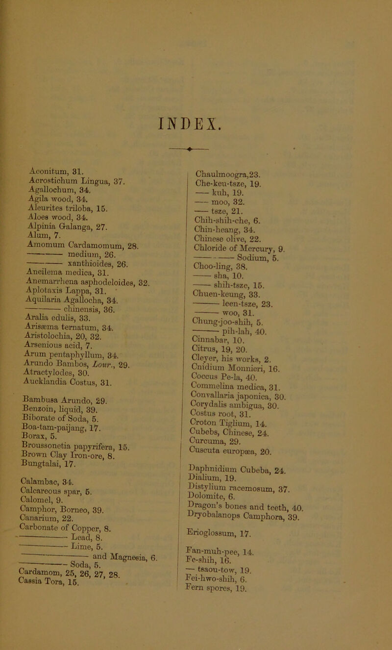 INDEX. Aconitum, 31. Acrostichum Lingua, 37. Agallochum, 34, Agila wood, 34. Aleurites triloba, 15. .Aloes wood, 34. Alpinia Gralanga, 27. Alum, 7. Amomum Cardamomum, 28. medium, 26. xanthioides, 26. Aneilema medica, 31. Anemarrhena asphodeloides, 32. Aplotaxis Lappa, 31. Aquilaria AgaUocha, 34. cliinensis, 36. Aralia edulis, 33. Ariseema tematum, 34. Aristolockia, 20, 32. Arsenious acid, 7. Arum pentaphyllum, 34. Arundo Bambos, Lour., 29. Atractylodes, 30. Aucklandia Costus, 31. Bambusa Arundo, 29. Benzoin, liquid, 39. Biborate of Soda, 5. Boa-tam-paijang, 17. Borax, 5. Broussonetia papyrifera, 15. Brown Clay Iron-ore, 8. Bungtalai, 17. Calambac, 34. Calcareous spar, 6. Calomel, 9. Camphor, Borneo, 39. Canarium, 22. Carbonate of Copper, 8. Lead, 8. Lime, 5. * - and Magnesia, 6. ~ Soda, 5. Cardamom, 25, 26, 27, 28 Cassia Tora, 15 Chaulmoogra, 23. Che-keu-tsze, 19. kuh, 19. moo, 32. tsze, 21. Ckih-shih-cke, 6. Chin-heang, 34. ! Chinese olive, 22. j Chloride of Mercury, 9. Sodium, 5. j Choo-ling, 38. sha, 10. skih-tsze, 15. Chuen-keung, 33. leen-tsze, 23. woo, 31. Chung-joo-shih, 5. pih-lah, 40. Cinnabar, 10. Citrus, 19, 20. Cleyer, his works, 2. Cnidium Monnieri, 16. Coccus Pe-la, 40. Commelina medica, 31. Convallaria japonica, 30. Corydahs ambigua, 30. Costus root, 31. Croton Tiglium, 14. Cubebs, Chinese, 24. j Curcuma, 29. Cuscuta europcea, 20. Daphnidium Cubeba, 24. Dialium, 19. Distylium racemosum, 37. Dolomite, 6. Dragon’s bones and teeth, 40. Dryobalanops Camphora, 39. Erioglossum, 17. Fan-muh-pee, 14. Fe-shih, 16. — tsaou-tow, 19. Fei-hwo-shih, 6. Fern spores, 19.