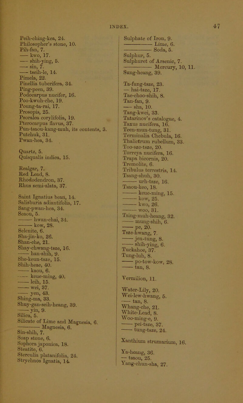 Peih-ching-kea, 24. Philosopher's stone, 10. Pih-fan, 7. kwo, 17. shih-ying, 5. sin, 7. tseih-le, 14. Pimela, 22. Pinellia tuberifera, 34. Ping-peen, 39. Podocarpus nucifer, 16. Poo-kwidi-cke, 19. Poung-ta-rai, 17. Prosopis, 25. Psoralea corylifolia, 19. Pterocarpus (lavus, 37. Pun-tsaou-kang-muh, its contents, 3. Putchuk, 31. Pwan-hea, 34. Quartz, 5. Quisqualis indica, 15. Realgar, 7. Red Lead, 8. Rhododendron, 37. Rhus semi-alata, 37. Saint Ignatius bean, 14. Salisburia adiantifolia, 17. Sang-pwan-hea, 34. Seaou, 5. liwan-chai, 34. kow, 28. Selenite, 6. Sha-jin-ko, 26. Shan-clie, 21. Skay-ckwang-tsze, 16. han-sluh, 9. She-keun-tsze, 15. Skih-heae, 40. kaou, 6. keue-ming, 40. leih, 15. wei, 37. yen, 43. Shing-ma, 33. Sliuy-gan-seih-heang, 39. yin, 9. Silica, 5. Silicate of Lime and Magnesia, 6. Magnesia, 6. Sin-sliili, 7. Soap stone, 6. Sophora japoniea, 18. Steatite, 6. Stcrculia platanifolia, 24. Strychnos Ignatia, 14- Sulphate of Iron, 9. Lime, 6. Soda, 5. Sulphur, 5. Sulphuret of Arsenic, 7. Mercury, 10, 11. Sung-heang, 39. Ta-fung-tsze, 23. — hai-tsze, 17. Tae-choo-shih, 8. Tan-fan, 9. aha, 10. Tang-kwei, 33. Tatarinov’s catalogue, 4. Taxus nucifer a, 16. Teen-mun-tung, 31. Terminalia Chebula, 16. Thahctrum rubellum, 33. Too-sze-tsze, 20. Torreya nueifera, 16. | Trapa bicornis, 20. I Tremolite, 6. j Tribulus terrestris, 14. ! Tsang-shuh, 30. urh-tsze, 16. Tsaou-keo, 18. keue-ming, 15. kow, 25. kwo, 26. woo, 31. Tsing-muh-heang, 32. mung-shih, 6. pe, 20. Tsze-hwang, 7. jen-tung, 8. shili-ying, 6. Tuckahoe, 37. Tung-luh, 8. po-tow-kow, 28. tan, 8. Vermilion, 11. Water-Lily, 20. Wei-lew-liwang, 6. tan, 8. Whang-che, 21. White-Lead, 8. Woo-ming-e, 9. ■ pei-tsze, 37. tung-tsze, 24. Xantkium strumarium, 16. Ya-heang, 36. — tsaou, 25. Yang-chun-sha, 27.