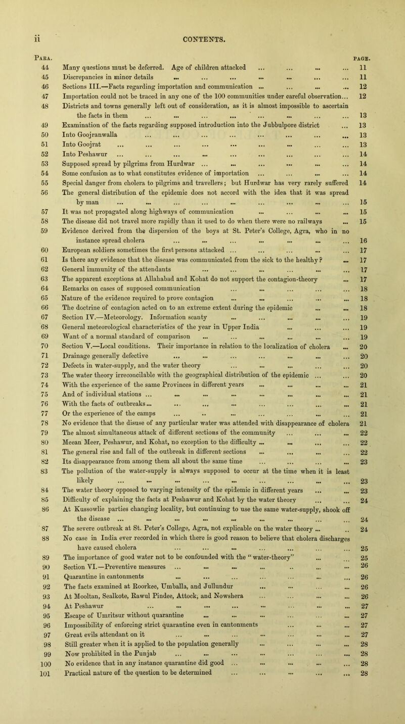 Para. 44 45 46 47 48 49 50 51 52 53 54 55 56 57 58 59 60 61 62 63 64 65 66 67 68 69 70 71 72 73 74 75 76 77 78 79 80 81 82 83 84 85 86 '87 88 89 90 91 92 93 94 95 96 97 98 99 100 101 Many qnestions must be deferred. Age of children attacked Discrepancies in minor details ... Sections III.—Facts regarding importation and communication ... Importation could not be traced in any one of the 100 communities under careful observation Districts and towns generally left out of consideration, as it is almost impossible to ascertain the facts in them Examination of the facts regarding supposed introduction into the Jubbulpore district Into Goojranwalla Into Goojrat Into Peshawur Supposed spread by pilgrims from Hurdwar ... Some confusion as to what constitutes evidence of importation Special danger from cholera to pilgrims and travellers; but Hurdwar has very rarely suffered The general distribution of the epidemic does not accord with the idea that it was spread by man It was not propagated along highways of communication The disease did not travel more rapidly than it used to do when there were no railways Evidence derived from the dispersion of the boys at St. Peter’s College, Agra, who in no instance spread cholera European soldiers sometimes the first persons attacked ... Is there any evidence that the disease was communicated from the sick to the healthy ? General immunity of the attendants The apparent exceptions at Allahabad and Kohat do not support the contagion-theory Remarks on cases of supposed communication Nature of the evidence required to prove contagion The doctrine of contagion acted on to an extreme extent during the epidemic Section lY.—Meteorology. Information scanty General meteorological characteristics of the year in Upper India Want of a normal standard of comparison Section Y.—Local conditions. Their importance in relation to the localization of cholera Drainage generally defective Defects in water-supply, and the water theory The water theory irreconcilable with the geographical distribution of the epidemic ... With the experience of the same Provinces in different years And of iudividual stations ... With the facts of outbreaks... Or the experience of the camps No evidence that the disuse of any particular water was attended with disappearance of cholera The almost simultaneous attack of different sections of the community Meean Meer, Peshawur, and Kohat, no exception to the difficulty ... ... The general rise and fall of the outbreak in different-sections Its disappearance from among them all about the same time The pollution of the water-supply is always supposed to occur at the time when it is least likely The water theory opposed to varying intensity of the epidemic in different years Difficulty of explaining the facts at Peshawur and Kohat by the water theory At Kussowlie parties changing locality, but continuing to use the same water-supply, shook off the disease ... ... ... ... ... The severe outbreak at St. Peter’s College, Agra, not explicable on the water theory ... No case in India ever recorded in which there is good reason to believe that cholera discharges have caused cholera The importance of good water not to be confounded with the “ water-theory Section YI.—Preventive measures Quarantine in cantonments The facts examined at Roorkee, Umballa, and Jullundur At Mooltan, Sealkote, Rawul Pindee, Attock; and Nowshera At Peshawur Escape of Umritsur without quarantine Impossibility of enforcing strict quarantine even in cantonments Great evils attendant on it Still greater when it is applied to the population generally Now prohibited in the Punjab No evidence that in any instance quarantine did good ... Practical nature of the question to be determined PAGE. 11 11 12 12 13 13 13 13 14 14 14 14 15 15 15 16 17 17 17 17 18 18 18 19 19 19 20 20 20 20 21 21 21 21 21 22 22 22 23 23 23 24 24 24 25 25 26 26 26 26 27 27 27 27 28 28 28 28