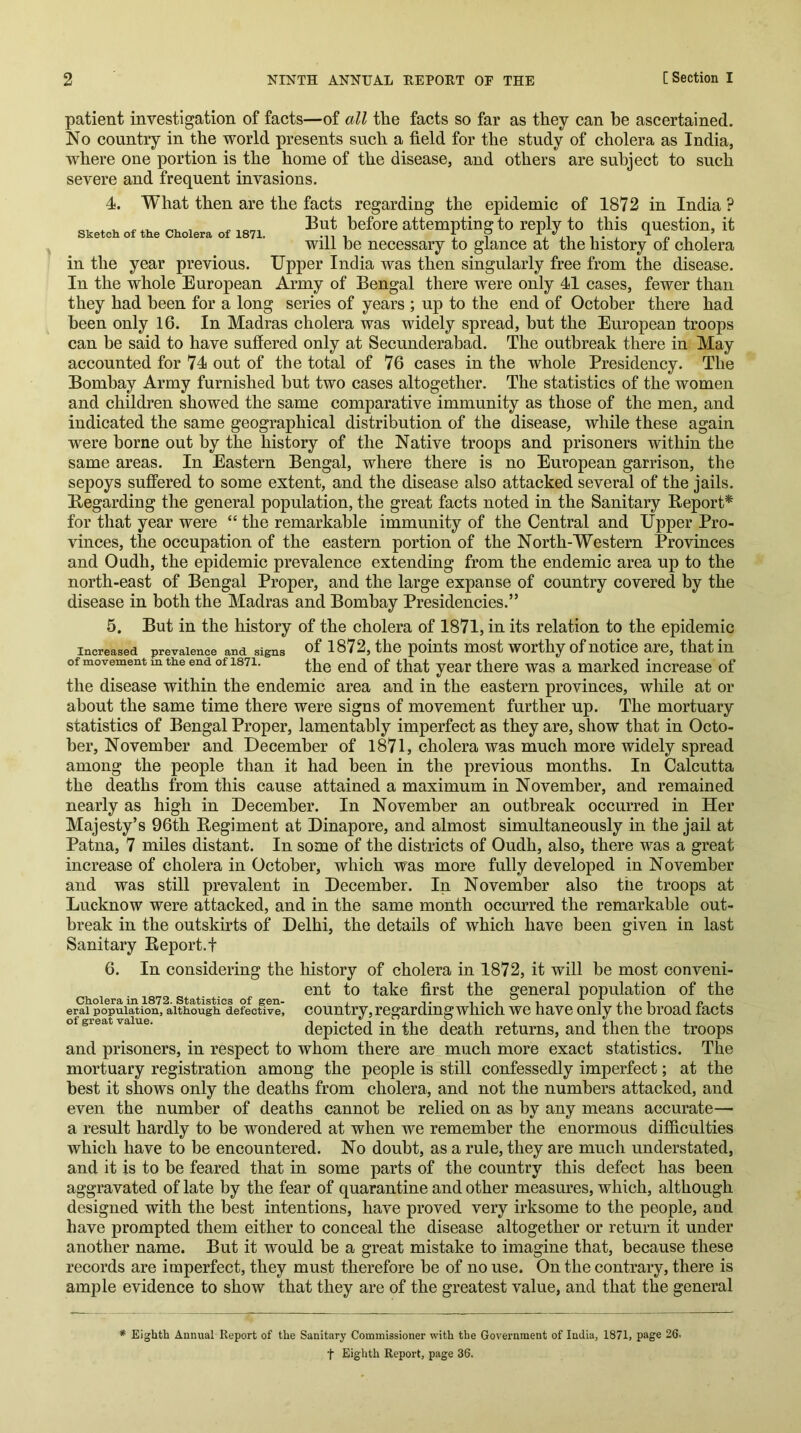 Sketch of the Cholera of 1871. patient investigation of facts—of all the facts so far as they can be ascertained. No country in the world presents such a field for the study of cholera as India, where one portion is the home of the disease, and others are subject to such severe and frequent invasions. 4. What then are the facts regarding the epidemic of 1872 in India ? But before attempting to reply to this question, it will be necessary to glance at the history of cholera in the year previous. Upper India was then singularly free from the disease. In the whole European Army of Bengal there were only 41 cases, fewer than they had been for a long series of years ; up to the end of October there had been only 16. In Madras cholera was widely spread, but the European troops can be said to have suffered only at Secunderabad. The outbreak there in May accounted for 74 out of the total of 76 cases in the whole Presidency. The Bombay Army furnished but two cases altogether. The statistics of the women and children showed the same comparative immunity as those of the men, and indicated the same geographical distribution of the disease, while these again were borne out by the history of the Native troops and prisoners within the same areas. In Eastern Bengal, where there is no European garrison, the sepoys suffered to some extent, and the disease also attacked several of the jails. Begarding the general population, the great facts noted in the Sanitary Beport* for that year were “ the remarkable immunity of the Central and Upper Pro- vinces, the occupation of the eastern portion of the North-Western Provinces and Oudh, the epidemic prevalence extending from the endemic area up to the north-east of Bengal Proper, and the large expanse of country covered by the disease in both the Madras and Bombay Presidencies.” 5. But in the history of the cholera of 1871, in its relation to the epidemic Increased prevalence and signs 1872, the points most worthy of notice are, that in of movement m the end of 1871. yggy there was a marked increase of the disease within the endemic area and in the eastern provinces, wliile at or about the same time there were signs of movement further up. The mortuary statistics of Bengal Proper, lamentably imperfect as they are, show that in Octo- ber, November and December of 1871, cholera was much more widely spread among the people than it had been in the previous months. In Calcutta the deaths from this cause attained a maximum in November, and remained nearly as high in December. In November an outbreak occurred in Her Majesty’s 96th Begiment at Dinapore, and almost simultaneously in the jail at Patna, 7 miles distant. In some of the districts of Oudh, also, there was a great increase of cholera in October, which was more fully developed in November and was still prevalent in December. In November also the troops at Lucknow were attacked, and in the same month occurred the remarkable out- break in the outskirts of Delhi, the details of which have been given in last Sanitary Beport.t 6. In considering the history of cholera in 1872, it will be most conveni- ent to take first the general population of the Cholera in 1872. Statistics of gen- , i i j.ii i l erai population, although defective, countiy,regarding whicfi we have only the broad tacts of great value. dopictcd in the death returns, and then the troops and prisoners, in respect to whom there are much more exact statistics. The mortuary registration among the people is still confessedly imperfect; at the best it shows only the deaths from cholera, and not the numbers attacked, and even the number of deaths cannot be relied on as by any means accurate—• a result hardly to be wondered at when we remember the enormous difficulties which have to be encountered. No doubt, as a rule, they are much understated, and it is to be feared that in some parts of the country this defect has been aggravated of late by the fear of quarantine and other measm’es, which, although designed with the best intentions, have proved very irksome to the people, and have prompted them either to conceal the disease altogether or return it under another name. But it would be a great mistake to imagine that, because these records are imperfect, they must therefore be of no use. On the contrary, there is ample evidence to show that they are of the greatest value, and that the general * Eighth Annual Report of the Sanitary Commissioner with the Government of India, 1871, page 26. t Eighth Report, page 36.