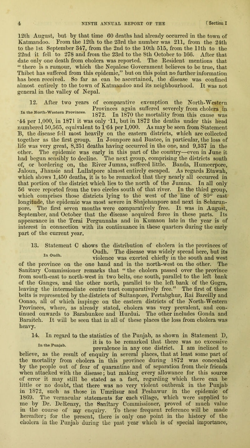 12th August, hut by that time 60 deaths had already occurred in the town of Katmandoo. From the 12th to the 23rd the number was 211, from the 24th to the 1st September 347, from the 2nd to the 10th 515, from the 11th to the 22nd it fell to 278 and from the 23rd to the 8th October to 166. After that date only one death from cholera was reported. The Resident mentions that “ there is a rumour, which the Nepalese Government believes to be true, that Thibet has suffered from this epidemic,” hut on this point no further information has been received. So far as can he ascertained, the disease was confined almost entirely to the town of Katmandoo and its neighbourhood. It was not general in the valley of Nepal. 12. After two years of comparative exemption the North-Western Provinces again suffered severely from cholera in In the North-Western Provinces. 1872. In 1870 the mortality from this cause was *44 per 1,000, in 1871 it was only *11, but in 1872 the deaths under this head numbered 50,565, equivalent to 1'64 per 1,000. As may be seen from Statement B, the disease fell most heavily on the eastern districts, which are collected together as the first group. In Jounpore and Bustee, in particular, the loss of life was very great, 8,251 deaths having occurred in the one, and 9,537 in the other. The epidemic was early in this part of the country—even in June it had begun sensibly to decline. The next group, comprising the districts south of, or bordering on, the River Jumna, suffered little. Banda, Humeerpore, Jaloun, Jhansie and Lullatpore almost entirely escaped. As regards Etawah, which shows 1,450 deaths, it is to be remarked that they nearly all occurred in that portion of the district which lies to the north of the Jumna. In all only 56 were reported from the two circles south of that river. In the third group, which comprises those districts lying to the west of the line of 80° east longitude, the epidemic was most severe in Sbajehanpore and next in Seharun- pore. The first seven months were comparatively free. It was in August, September, and October that the disease acquired force in these parts. Its appearance in the Terai Pergunnahs and in Kumaon late in the year is of interest in connection with its continuance in these quarters during the early part of the current year. 13. Statement C shows the distribution of cholera in the provinces of Oudh. The disease was widely spread here, but its “ ■ violence was exerted chiefly in the south and west of the province on the one hand and in the north-west on the other. The Sanitary Commissioner remarks that “ the cholera passed over the province from south-east to north-west in two belts, one south, parallel to the left bank of the Ganges, and the other north, parallel to the left bank of the Gogra, leaving the intermediate centre tract comparatively free.” The first of these belts is represented by the districts of Sultanpore, Pertabghur, Rai Bareilly and Oonao, all of which impinge on the eastern districts of the North-Western Provinces, where, as already stated, cholera was very prevalent, and con- tinued onwards to Barabunkee and Hurdui. The other includes Gonda and Baraitch. It will be seen that in all of these places the loss from cholera was heavy. 14. In regard to the statistics of the Punjab, as shown in Statement B, it is to be remarked that there was no excessive In tlie Punjab. , . 'tij. prevalence m any one district, i am inclined to believe, as the result of enquiry in several places, that at least some part of the mortality from cholera in this province during 1872 was concealed by the people out of fear of quarantine and of separation from their friends when attacked with the disease; but making every allowance for this source of error it may still be stated as a fact^, regarding which there can be little or no doubt, that there was no very violent outbreak in the Punjab in 1872, such as those in Umritsur and Peshawur in the epidemic of 1869. The vernacular statements for each village, which were supplied to me by Dr. DeRenzy, the Sanitary Commissioner, proved of much value in the com’se of my enquuy. To these frequent reference wiU be made hereafter; for the present, there is only one point in the history of the cholera in the Punjab during the past year which is of special importance,