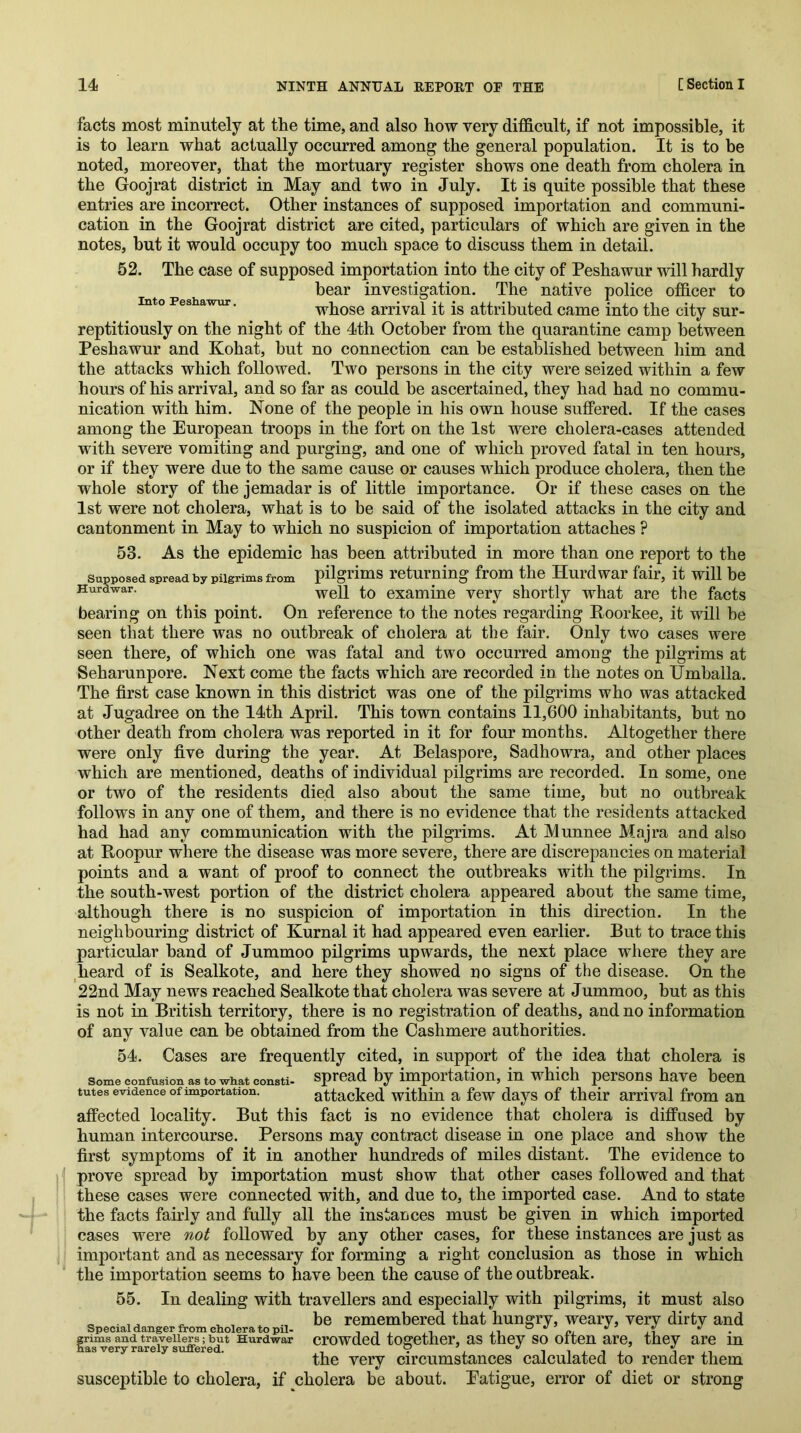 facts most minutely at the time, and also how very difficult, if not impossible, it is to learn what actually occurred among the general population. It is to be noted, moreover, that the mortuary register shows one death from cholera in the Goojrat district in May and two in July. It is quite possible that these entries are incorrect. Other instances of supposed importation and communi- cation in the Goojrat district are cited, particulars of which are given in the notes, hut it would occupy too much space to discuss them in detail. 52. The case of supposed importation into the city of Peshawur will hardly hear investigation. The native police officer to Into Peshawur. whose arrival it is attributed came into the city sur- reptitiously on the night of the 4th October from the quarantine camp between Peshawur and Kohat, hut no connection can he established between him and the attacks which followed. Two persons in the city were seized within a few hours of his arrival, and so far as could be ascertained, they had had no commu- nication with him. None of the people in his own house suflPered. If the cases among the European troops in the fort on the 1st were cholera-cases attended with severe vomiting and purging, and one of which proved fatal in ten hours, or if they were due to the same cause or causes which produce cholera, then the whole story of the jemadar is of little importance. Or if these cases on the 1st were not cholera, what is to be said of the isolated attacks in the city and cantonment in May to which no suspicion of importation attaches ? 53. As the epidemic has been attributed in more than one report to the Supposed spread by pilgrims from pilgrims returning from the Hurd war fair, it will be Hurdwar. examine very shortly what are the facts bearing on this point. On reference to the notes regarding Roorkee, it will be seen that there was no outbreak of cholera at the fair. Only two cases were seen there, of which one was fatal and two occurred among the pilgrims at Seharunpore. Next come the facts which are recorded in the notes on Umhalla. The first case known in this district was one of the pilgrims who was attacked at Jugadree on the 14th April. This town contains 11,600 inhabitants, hut no other death from cholera was reported in it for four months. Altogether there were only five during the year. At Belaspore, Sadhowra, and other places which are mentioned, deaths of individual pilgrims are recorded. In some, one or two of the residents died also about the same time, but no outbreak follows in any one of them, and there is no evidence that the residents attacked had had any communication with the pilgrims. At Munnee Majra and also at Roopur where the disease was more severe, there are discrepancies on material points and a want of proof to connect the outbreaks with the pilgrims. In the south-west portion of the district cholera appeared about the same time, although there is no suspicion of importation in this direction. In the neighbouring district of Kurnal it had appeared even earlier. But to trace this particular hand of Jummoo pilgrims upwards, the next place where they are heard of is Sealkote, and here they showed no signs of the disease. On the 22nd May news reached Sealkote that cholera was severe at Jummoo, but as this is not in British territory, there is no registration of deaths, and no information of any value can be obtained from the Cashmere authorities. 54. Cases are frequently cited, in support of the idea that cholera is Some confusion as to what consti. Spread by importation, in which persons have been tutes evidence of importation. attacked within a few days of their arrival from an affected locality. But this fact is no evidence that cholera is diffused by human intercourse. Persons may contract disease in one place and show the first symptoms of it in another hundreds of miles distant. The evidence to prove spread by importation must show that other cases followed and that these cases were connected with, and due to, the imported case. And to state the facts fairly and fully all the instances must be given in which imported cases were not followed by any other cases, for these instances are just as important and as necessary for forming a right conclusion as those in which the importation seems to have been the cause of the outbreak. 55. In dealing with travellers and especially with pilgrims, it must also be remembered that hungry, weary, very dirty and crowded together, as they so often are, they are in the very circumstances calculated to render them susceptible to cholera, if cholera be about. Eatigue, error of diet or strong Special danger from cholera to pil- rrims and travellers; but Hurdwar aas very rarely suffered.