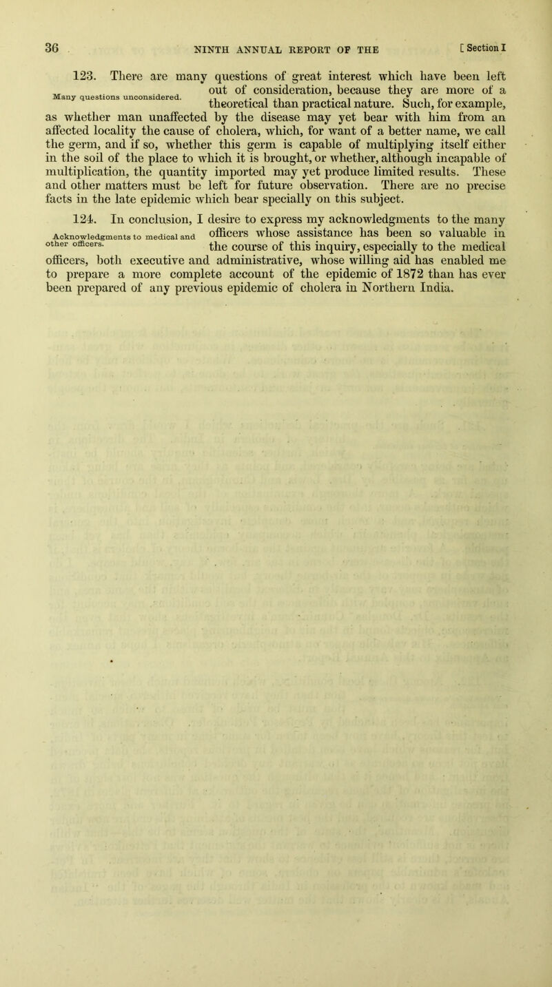 123. There are many questions of great interest which have been left out of consideration, because they are more of a Many questions unconsidered. r^-in i theoretical than practical nature. Such, lor example, as whether man unaffected by the disease may yet bear with him from an affected locality the cause of cholera, which, for want of a better name, we call the germ, and if so, whether this germ is capable of multiplying itself either in the soil of the place to which it is brought, or whether, although incapable of multiplication, the quantity imported may yet produce limited results. These and other matters must be left for future observation. There are no precise facts in the late epidemic which bear specially on this subject. 124. In conclusion, I desire to express my acknowledgments to the many Acknowledgments to medical and officers whose assistance has been so valuable in other officers. coui’se of this inquiry, especially to the medical officers, both executive and administrative, whose willing aid has enabled me to prepare a more complete account of the epidemic of 1872 than has ever been prepared of any previous epidemic of cholera in Northern India.