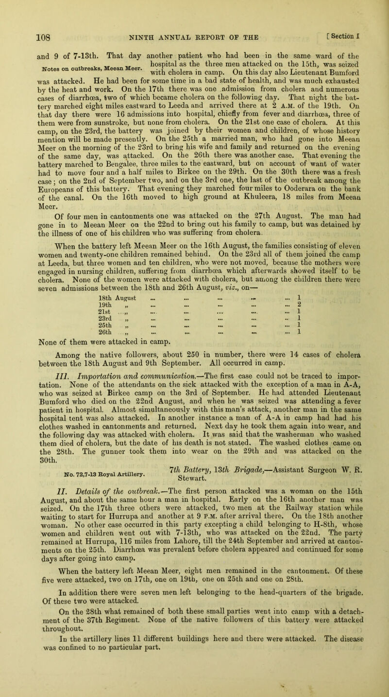 and 9 of 7-13th. That day another patient who had been in the same ward of the hospital as the three men attacked on the 15th, was seized Notes on on rea s, eean eer. cholera in camp. On this day also Lieutenant Bumford was attacked. He had been for some time in a bad state of health, and was much exhausted by the heat and work. On the 17th there was one admission from cholera and numerous cases of diarrhoea, two of which became cholera on the following day. That night the bat- tery marched eight miles eastward to Leeda and arrived there at 2 A.M. of the 19th. On that day there were 16 admissions into hospital, chiefly from fever and diarrhoea, three of them were from sunstroke, but none from cholera. On the 21st one case of cholera. At this camp, on the 23rd, the battery was joined by their women and children, of whose history mention will be made presently. On the 25th a married man, who had gone into Meean Meer on the morning of the 23rd to bring his wife and family and returned on the evening of the same day, was a,ttacked. On the 26th there was another case. That evening the battery marched to Bengalee, three miles to the eastward, but on account of want of water had to move four and a half miles to Birkee on the 29th. On the 30th there was a fresh case; on the 2nd of September two, and on the 3rd one, the last of the outbreak among the Europeans of this battery. That evening they marched four miles to Ooderara on the bank of the canal. On the 16th moved to high ground at Khuleera, 18 miles from Meean Meer. Of four men in cantonments one was attacked on the 27th August. The man had gone in to Meean Meer on the 22nd to bring out his family to camp, but was detained by the illness of one of his children who was suffering from cholera. When the battery left Meean Meer on the 16th August, the families consisting of eleven women and twenty-one children remained behind. On the 23id all of them joined the camp at Leeda, but three women and ten children, who were not moved, because the mothers were engaged in nursing children, suffering from diarrhoea which afterwards showed itself to be cholera. None of the women were attacked with cholera, but among the children there were seven admissions between the 18th and 26th August, viz., on— 18th August ... ... ... .» ... 1 19th „ ... ... ... ... ... 2 21st ... ... ... .... ... 1 23rd „ ... ... ... ... .. 1 25th „ ... ... ... ... ... 1 26th „ ... ... ... ... ... 1 None of them were attacked in camp. Among the native followers, about 250 in number, there were 14 cases of cholera between the 18th August and 9th September. All occurred in camp. 111. Importation and eommnnication.—The first case could not be traced to impor- tation. None of the attendants on the sick attacked with the exception of a man in A-A, who was seized at Birkee camp on the 3rd of September. He had attended Lieutenant Bumford who died on the 22nd August, and when he was seized was attending a fever patient in hospital. Almost simultaneously with this man’s attack, another man in the same hospital tent was also attacked. In another instance a man of A-A in camp had had his clothes washed in cantonments and returned. Next day he took them again into wear, and the following day was attacked with cholera. It was said that the washerman who washed them died of cholera, but the date of his death is not stated. The washed clothes came on the 28th. The gunner took them into wear on the 29th and was attacked on the 30th. „ Ith Battery, l^ih Brigade,—Assistant Surgeon W. R. No. 72,7-13 Boyal Artillery. Stewart^ ^ ° II. Details of the outbreak.—The first person attacked was a woman on the 15th August, and about the same hour a man in hospital. Early on the 16th another man was seized. On the 17th three others were attacked, two men at the Railway station while waiting to start for Hurrupa and another at 9 P.M. after arrival there. On the 18th another woman. No other case occurred in this party excepting a child belonging to H-8th, whose women and children went out with 7-13th, who was attacked on the 22nd. The party remained at Hurrupa, 116 miles from Lahore, till the 24th September and arrived at canton- ments on the 25th. Diarrhcea was prevalent before cholera appeared and continued for some days after going into camp. When the battery left Meean Meer, eight men remained in the cantonment. Of these five were attacked, two on 17th, one on 19tb, one on 25th and one on 28th. In addition there were seven men left belonging to the head-quarters of the brigade. Of these two were attacked. On the 28th what remained of both these small parties went into camp with a detach- ment of the 37th Regiment. None of the native followers of this battery were attacked throughout. In the artillery lines II different buildings here and there were attacked. The disease was confined to no particular part.