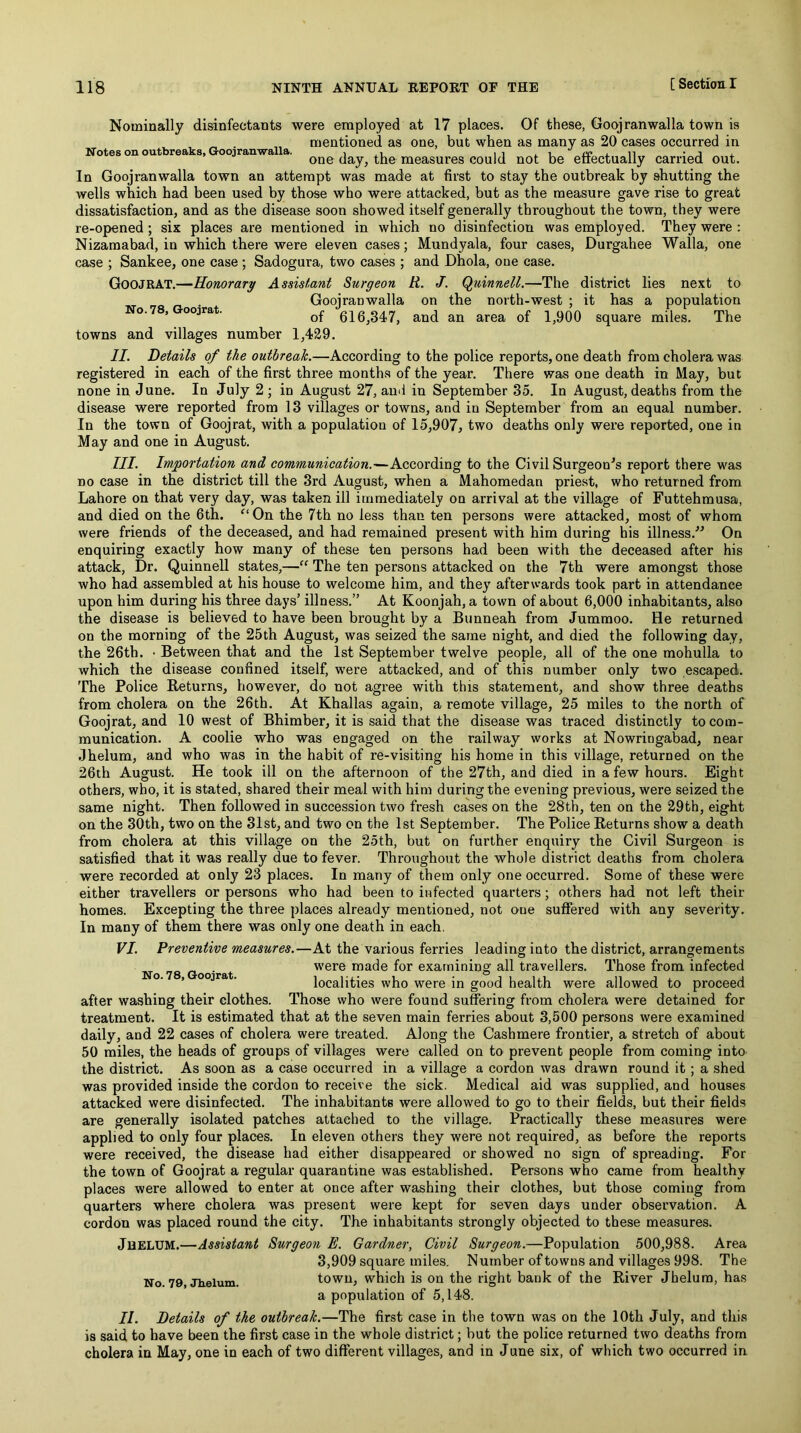 Nominally disinfectants were employed at 17 places. Of these, Gooj ran walla town is ^ „ mentioned as one, but when as many as 20 cases occurred in Notes on outbreaks, Goojranwalla. , ,, iu rcxii -j x one day, the measures could not be eiiectually carried out. In Goojranwalla town an attempt was made at first to stay the outbreak by shutting the wells which had been used by those who were attacked, but as the measure gave rise to great dissatisfaction, and as the disease soon showed itself generally throughout the town, they were re-opened; six places are mentioned in which no disinfection was employed. They were : Nizamabad, in which there were eleven cases; Mundyala, four cases, Durgahee Walla, one case No. 78, Goojrat. and Dhola, one case, R. J. Quinnell.—The on and the an area district lies next to north-west ; it has a population of 1,900 square miles. The Sankee, one case ; Sadogura, two cases ; Goojrat.—Honorary Assistant Surgeon Goojranwalla of 616,347, towns and villages number 1,429. II. Details of the outbreak.—According to the police reports, one death from cholera was registered in each of the first three months of the year. There was one death in May, but none in June. In July 2 ; in August 27, and in September 35. In August, deaths from the disease were reported from 13 villages or towns, and in September from an equal number. In the town of Goojrat, with a population of 15,907, two deaths only were reported, one in May and one in August. III. Importation and communication.—According to the Civil Surgeon^s report there was no case in the district till the 3rd August, when a Mahomedan priest, who returned from Lahore on that very day, was taken ill immediately on arrival at the village of Futtehmusa, and died on the 6th. On the 7th no less than ten persons were attacked, most of whom were friends of the deceased, and had remained present with him during his illness.” On enquiring exactly how many of these ten persons had been with the deceased after his attack, Dr. Quinnell states,—“ The ten persons attacked on the 7th were amongst those who had assembled at his house to welcome him, and they afterwards took part in attendance upon him during his three days’ illness.” At Koonjah, a town of about 6,000 inhabitants, also the disease is believed to have been brought by a Bunneah from Jummoo. He returned on the morning of the 25th August, was seized the same night, and died the following day, the 26th. • Between that and the 1st September twelve people, all of the one mohulla to which the disease confined itself, were attacked, and of this number only two escaped. The Police Returns, however, do not agree with this statement, and show three deaths from cholera on the 26th. At Khallas again, a remote village, 25 miles to the north of Goojrat, and 10 west of Bhiraber, it is said that the disease was traced distinctly to com- munication. A coolie who was engaged on the railway works at Nowringabad, near Jhelum, and who was in the habit of re-visiting his home in this village, returned on the 26th August. He took ill on the afternoon of the 27th, and died in a few hours. Eight others, who, it is stated, shared their meal with him during the evening previous, were seized the same night. Then followed in succession two fresh cases on the 28th, ten on the 29th, eight on the 30th, two on the 31st, and two on the 1st September. The Police Returns show a death from cholera at this village on the 25th, but on further enquiry the Civil Surgeon is satisfied that it was really due to fever. Throughout the whole district deaths from cholera were recorded at only 23 places. In many of them only one occurred. Some of these were either travellers or persons who had been to infected quarters; others had not left their homes. Excepting the three places already mentioned, not one suflFered with any severity. In many of them there was only one death in each, VI. Preventive measures.—At the various ferries leading into the district, arrangements No 78 Goo’rat vvere made for examining all travellers. Those from infected ’ ■ localities who were in good health were allowed to proceed after washing their clothes. Those who were found suffering from cholera were detained for treatment. It is estimated that at the seven main ferries about 3,500 persons were examined daily, and 22 cases of cholera were treated. Along the Cashmere frontier, a stretch of about 50 miles, the heads of groups of villages were called on to prevent people from coming into the district. As soon as a case occurred in a village a cordon was drawn round it; a shed was provided inside the cordon to receive the sick. Medical aid was supplied, and houses attacked were disinfected. The inhabitants were allowed to go to their fields, but their fields are generally isolated patches attached to the village. Practically these measures were applied to only four places. In eleven others they were not required, as before the reports were received, the disease had either disappeared or showed no sign of spreading. For the town of Goojrat a regular quarantine was established. Persons who came from healthy places were allowed to enter at once after washing their clothes, but those coming from quarters where cholera was present were kept for seven days under observation. A cordon was placed round the city. The inhabitants strongly objected to these measures. JuELUM.—Assistant Surgeon E. Gardner, Civil Surgeon.—Population 500,988. Area 3,909 square miles. Number of towns and villages 998. The No. 79 Jhelum. town, which is on the right bank of the River Jhelum, has a population of 5,148. II. Details of the outbreak.—The first case in the town was on the 10th July, and this is said to have been the first case in the whole district; but the police returned two deaths from cholera in May, one in each of two different villages, and in June six, of which two occurred in