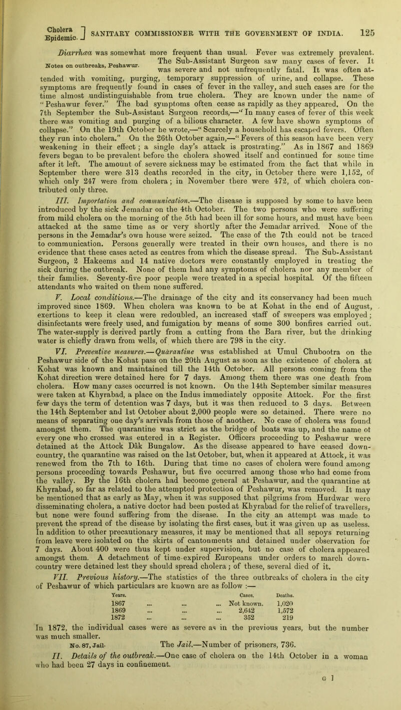 Cholera “| Epidemic. J SANITARY COMMISSIONER WITH THE GOVERNMENT OF INDIA. 125 Biarrhcea was somewhat more frequent than usual. Fever was extremely prevalent. , , „ , The Sub-Assistant Surgeon saw many cases of fever. It Notes on outbreaks, Pesnawur. , i. ? ii ^ , i i. was severe and not unfrequently fatal. It was often at- tended with vomiting, purging, temporary suppression of urine, and collapse. These symptoms are frequently found in cases of fever in the valley, and such cases are for the time almost undistinguishable from true cholera. They are known under the name of “Peshawur fever.” The bad symptoms often cease as rapidly as they appeared. On the 7th September the Sub-Assistant Surgeon records,—“ In many cases of fever of this week there was vomiting and purging of a bilious character. A few have shown symptoms of collapse.” On the 19th October he wrote,—“ Scarcely a household has escaped fevers. Often they run into cholera.” On the 26th October again,—“Fevers of this season have been very weakening in their effect; a single day’s attack is prostrating.” As in 1867 and 1869 fevers began to be prevalent before the cholera showed itself and continued for some time after it left. The amount of severe sickness may be estimated from the fact that while in September there were 313 deaths recorded in the city, in October there were 1,152, of which only 247 were from cholera; in November there were 472, of which cholera con- tributed only three. III. Importation and communication.—The disease is supposed by some to have been introduced by the sick Jemadar on the 4th October. The two persons who were suffering from mild cholera on the morning of the 5th had been ill for some hours, and must have been attacked at the same time as or very shortly after the Jemadar arrived. None of the persons in the Jemadar’s own house were seized. The case of the 7th could not be traced to communication. Persons generally were treated in their own houses, and there is no evidence that these cases acted as centres from which the disease spread. The Sub-Assistant Surgeon, 2 Hakeems and 14 native doctors were constantly employed in treating the sick during the outbreak. None of them had any symptoms of cholera nor any member of their families. Seventy-five poor people were treated in a special hospital. Of the fifteen attendants who waited on them none suffered. V. Local conditions.—The drainage of the city and its conservancy had been much improved since 1869. When cholera was known to be at Kohat in the end of August, - exertions to keep it clean were redoubled, an increased staff of sweepers was employed; disinfectants were freely used, and fumigation by means of some 300 bonfires carried out. The water-supply is derived partly from a cutting from the Bara river, but the drinking water is chiefly drawn from wells, of which there are 798 in the city. VI. Preventive measures.— (Quarantine was established at Umul Chubootra on the Peshawur side of the Kohat pass on the 20th August as soon as the existence of cholera at Kohat was known and maintained till the 14th October. All persons coming from the Kohat direction were detained here for 7 days. Among them there was one death from cholera. How many cases occurred is not known. On the 14th September similar measures were taken at Khyrabad, a place on the Indus immediately opposite Attock. For the first few days the term of detention was 7 days, but it was then reduced to 3 days. Between the 14th September and 1st October about 2,000 people were so detained. There were no means of separating one day’s arrivals from those of another. No case of cholera was found amongst them. The quarantine was strict as the bridge of boats was up, and the name of every one who crossed was entered in a Register. Officers proceeding to Peshawur were detained at the Attock Dak Bungalow. As the disease appeared to have ceased down- country, the quarantine was raised on the 1st October, but, when it appeared at Attock, it was renewed from the 7th to 16th. During that time no cases of cholera were found among persons proceeding towards Peshawur, but five occurred among those who had come from the valley. By the 16th cholera had become general at Peshawur, and the quarantine at Khyrabad, so far as related to the attempted protection of Peshawur, was removed. It may be mentioned that as early as May, when it was supposed that pilgrims from Hurdwar were disseminating cholera, a native doctor had been posted at Khyrabad for the relief of travellers, but none were found suffering from the disease. In the city an attempt was made to prevent the spread of the disease by isolating the first cases, but it was given up as useless. In addition to other precautionary measures, it may be mentioned that all sepoys returning from leave were isolated on the skirts of cantonments and detained under observation for 7 days. About 400 were thus kept under supervision, but no case of cholera appeared amongst them. A detachment of time expired Europeans under orders to march down- country were detained lest they should spread cholera; of these, several died of it. VII. Previous history.—The statistics of the three outbreaks of cholera in the city of Peshawur of which particulars are knowm are as follow :— Years. Cases. Deaths. 1867 ... ... Not known. 1,020 1869 2,642 1,572 1872 352 219 In 1872, the individual cases were as severe as in the previous years, but the number was much smaller. No. 87,JaU- The Jail.—Number of prisoners, 736. II. Details of the outbreak.—One case of cholera on the 14th October in a woman who had been 27 days in confinement.