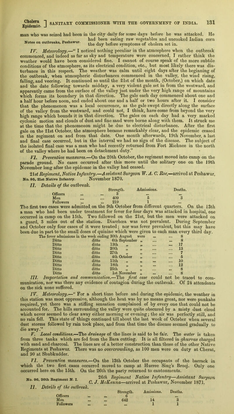 Epidemic ? 1 SANITARY COMMISSIONER WITH THE GOVERNMENT OP INDIA. 131 ic. J man who was seized had been in the city daily for some days before he was attacked. He had been eating raw vegetables and uncooked Indian corn Notes on outbreaks, Peshawur. before symptoms of cholera set in. IF. Meteorology.—“ I noticed nothing peculiar in the atmosphere when the outbreak commenced, and indeed as far as sky and temperature were concerned, I rather think the weather would have been considered fine. I cannot of course speak of the more subtile conditions of the atmosphere, as its electrical condition, etc., but most likely there was dis- turbance in this respect. The weather was calm until eight days after the beginning of the outbreak, when atmospheric disturbances commenced in the valley, the wind rising, falling, and veering. It continued so until the 21st of the month, (October,) on which date and the date following towards midday, a very violent gale set in from the westward, and apparently came from the surface of the valley just under the very high range of mountains which forms its boundary in that direction. The gale each day commenced about one and a half hour before noon, and ended about one and a half or two hours after it. I consider that the phenomenon was a local occurrence, as the gale swept directly along the surface of the valley from the westward, and could not, I think, have come from beyond the very high range which bounds it in that direction. The gales on each day had a very marked cyclonic motion and clouds of dust and fine sand were borne along with them. It struck me at the time that the phenomenon might be due to electrical disturbance. After the first gale on the 21st October, the atmosphere became remarkably clear, and the epidemic ceased in the regiment on and from that date. One month afterwards, 19th November, a last and final case occurred, but in the interval we had no sign of the disease. The subject of the isolated final case was a man who had recently returned from Fort Michnee in the north of the valley where he had been on detachment duty.” VI. Preventive measures.—On the 20th October, the regiment moved into camp on the parade ground. No cases occurred after this move until the solitary one on the 19th November long after the epidemic in the valley had ceased. 21 st Regiment, Native Infantry.—A ssistant Surgeon W. A. C. Roe,—arrived at Peshawur, No. 95, 21st Native Infantry. November 1870. II. Details of the outbreak. Strength. Admissions. Deaths. OfiScers ... ... 3 Men ... ... 409 5 3 Followers ... ... 219 1 The first two cases were admitted on the 9th October from different quarters. On the 13th a man who had been under treatment for fever for four days was attacked in hospital, one occurred in camp on the loth. Two followed on the 21 st, but the men were attacked on a guard, 3 miles out of the station. Diarrhoea was not prevalent. During September and October only four cases of it were treated; nor was fever prevalent, but this may have been due in part to the small doses of quinine which were given to each man every third day. The fever admissions in the week ending 30th August were ... ... 8 Ditto ditto 6th September 99 8 Ditto ditto 13th „ 99 ... 17 Ditto ditto 20th „ 99 ... 13 Ditto ditto 27th 99 7 Ditto ditto 4th October 99 5 Ditto ditto 11th 99 ... 10 Ditto ditto 18th „ 99 ... 12 Ditto ditto 25th „ 99 8 Ditto ditto 1st November 99 8 be traced to eom- Of 24 attendants III Im'portation and communication.—The frst case could not munication, nor was there any evidence of contagion during the outbreak, on the sick none suffered. IV. Meteorology.— For a short time before and during the epidemic, the weather in this station was most oppressive, although the heat was by no means great, nor were punkahs required, yet there was a stifling sensation complained of by every one that could not be accounted for. The hills surrounding the valley were quite obscured % a misty dust cloud which never seemed to clear away either morning or evening; the air was perfectly still, and no rain fell. This state of things continued till about the last week of October when several dust storms followed by rain took place, and from that time the disease seemed gradually to die away.’^ V. Local conditions.—The drainage of the lines is said to be fair. The water is taken from three tanks which are fed from the Bara cutting. It is all filtered in ghurras charged with sand and charcoal. The lines are of a better construction than those of the other Native Regiments at Peshawur. There was no overcrowding, as 100 men were on duty at Cherat, and 90 at Shubkudder. 71. Preventive measures.—On the 13th October the occupants of the barrack in which the two first cases occurred moved to camp at Hurree Sing’s Brooj. Only one occurred here on the loth. On the 26th the party returned to cantonments. 26th Regiment Native Infantry—Assistant Surgeon C. J. McKenna—arrived at Peshawur, November 1871. Strength. Amissions. Deaths. OflBcers ... ... 6 Men ... ... 642 14 3 Followers ... ... ... 1 1 No. 96, 20th Regiment N. I.