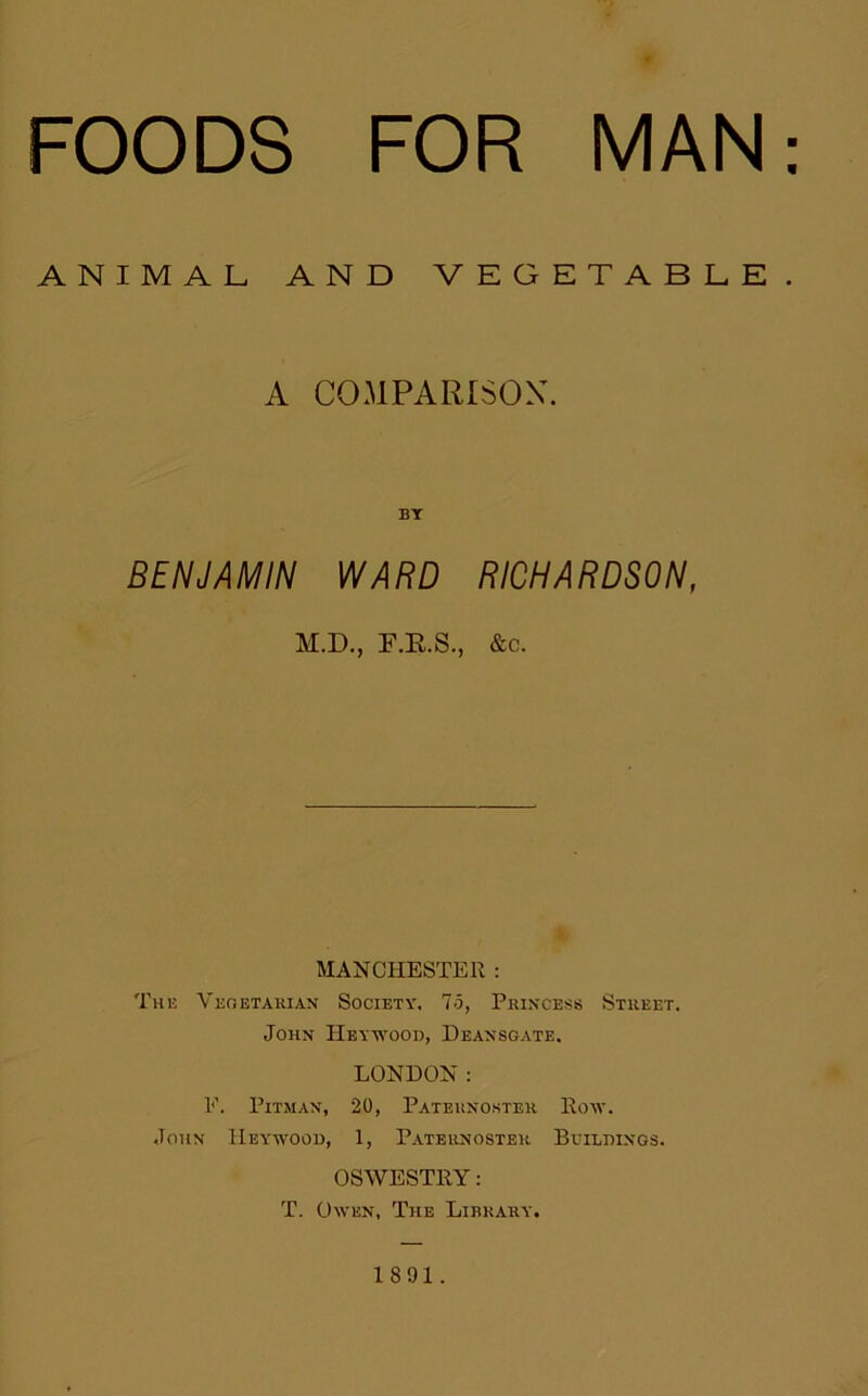 FOODS FOR MAN ANIMAL AND VEGETABLE. A COMPARISON. BY BENJAMIN WARD RICHARDSON, M.D., F.K.S., &c. MANCHESTER : The Vegetarian Society. 75, Princess Street. John JIeywood, Deansgate. LONDON: E. Pitman, 20, Paternoster Row. John IIeywood, 1, Paternoster Buildings. OSWESTRY: T. Owen, The Library. 1891.