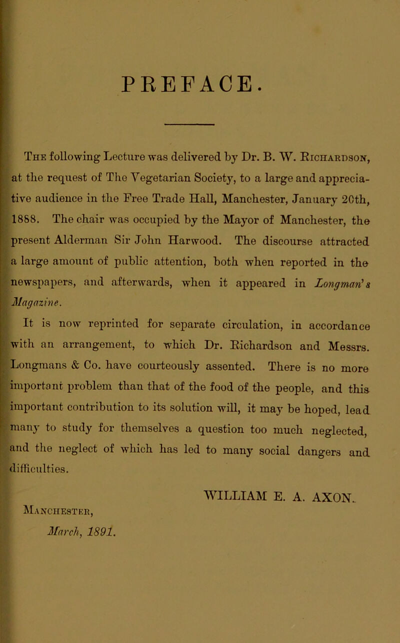 PREFACE The following Lecture was delivered by Dr. B. W. Richardson, at the request of The Vegetarian Society, to a large and apprecia- tive audience in the Free Trade Hall, Manchester, January 20th, 1868. The chair was occupied by the Mayor of Manchester, the present Alderman Sir John Harwood. The discourse attracted a large amount of public attention, both when reported in the newspapers, and afterwards, when it appeared in Longman' & Magazine. It is now reprinted for separate circulation, in accordance with an arrangement, to which Dr. Richardson and Messrs. Longmans & Co. have courteously assented. There is no more important problem than that of the food of the people, and this ; important contribution to its solution will, it may be hoped, lead many to study for themselves a question too much neglected, and the neglect of which has led to many social dangers and difficulties. Manchester, March, 1891. WILLIAM E. A. AXON.