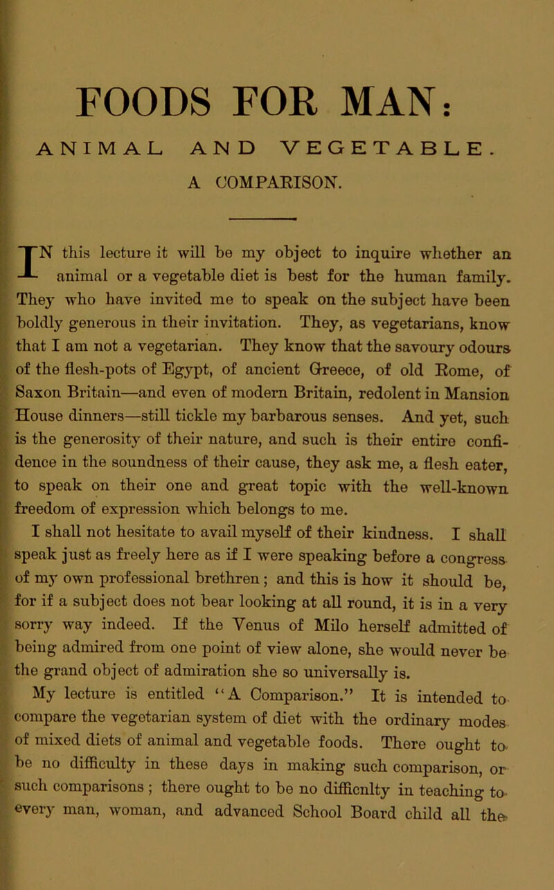 ANIMAL AND VEGETABLE. A COMPARISON. IN this lecture it will be my object to inquire whether an animal or a vegetable diet is best for the human family. They who have invited me to speak on the subject have been boldly generous in their invitation. They, as vegetarians, know that I am not a vegetarian. They know that the savoury odours of the flesh-pots of Egypt, of ancient Greece, of old Rome, of Saxon Britain—and even of modern Britain, redolent in Mansion House dinners—still tickle my barbarous senses. And yet, such is the generosity of their nature, and such is their entire confi- dence in the soundness of their cause, they ask me, a flesh eater, to speak on their one and great topic with the well-known freedom of expression which belongs to me. I shall not hesitate to avail myself of their kindness. I shall speak just as freely here as if I were speaking before a congress of my own professional brethren ; and this is how it should be, for if a subject does not bear looking at all round, it is in a very sorry way indeed. If the Venus of Milo herself admitted of being admired from one point of view alone, she would never be the grand object of admiration she so universally is. My lecture is entitled “A Comparison.” It is intended to compare the vegetarian system of diet with the ordinary modes of mixed diets of animal and vegetable foods. There ought to- be no difficulty in these days in making such comparison, or such comparisons ; there ought to be no difficulty in teaching to- every man, woman, and advanced School Board child all the-
