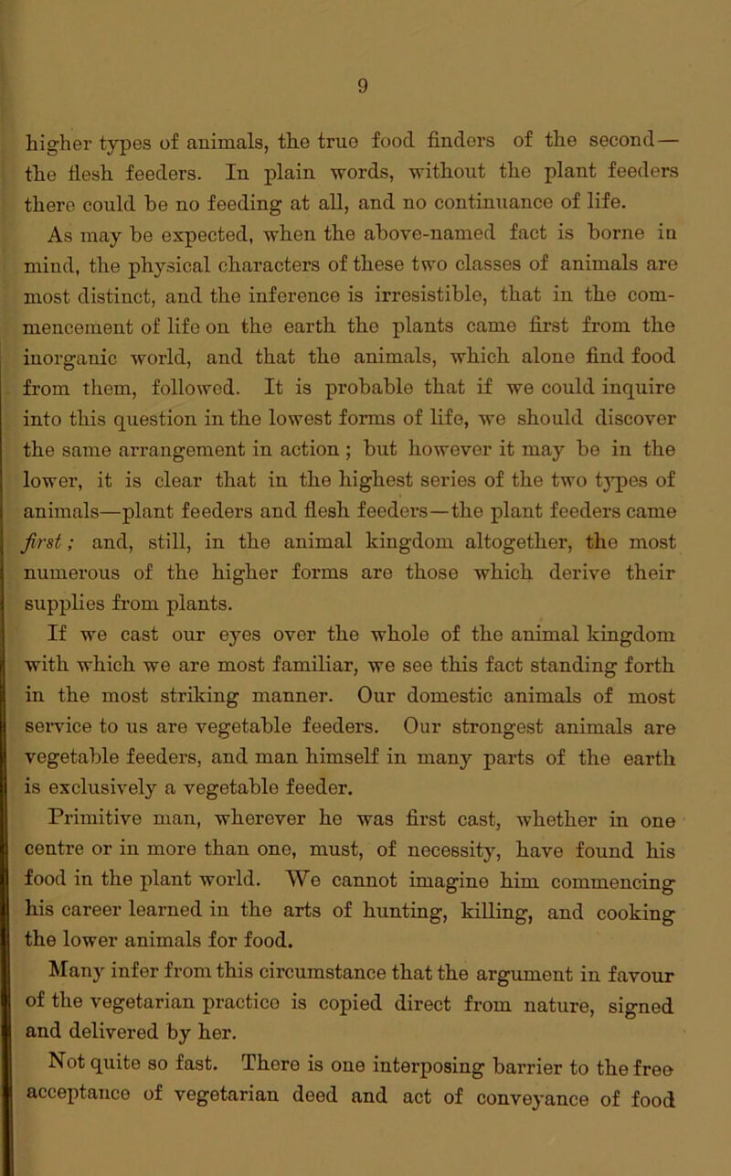higher types of animals, the true food finders of the second— the flesh feeders. In plain words, without the plant feeders there could be no feeding at all, and no continuance of life. As may be expected, when the above-named fact is borne in mind, the physical characters of these two classes of animals are most distinct, and the inference is irresistible, that in the com- mencement of life on the earth the plants came first from the inorganic world, and that the animals, which alone find food from them, followed. It is probable that if we could inquire into this question in the lowest forms of life, we should discover the same arrangement in action ; but however it may be in the lower, it is clear that in the highest series of the two tjqies of animals—plant feeders and flesh feeders—the plant feeders came first; and, still, in the animal kingdom altogether, the most numerous of the higher forms are those which derive their supplies from plants. If we cast our eyes over the whole of the animal kingdom with which we are most familiar, we see this fact standing forth in the most striking manner. Our domestic animals of most service to us are vegetable feeders. Our strongest animals are vegetable feeders, and man himself in many parts of the earth is exclusively a vegetable feeder. Primitive man, wherever he was first cast, whether in one centre or in more than one, must, of necessity, have found his food in the plant world. We cannot imagine him commencing his career learned in the arts of hunting, killing, and cooking the lower animals for food. Many infer from this circumstance that the argument in favour of the vegetarian praetico is copied direct from nature, signed and delivered by her. Not quite so fast. There is one interposing barrier to the free acceptance of vegetarian deed and act of conveyance of food