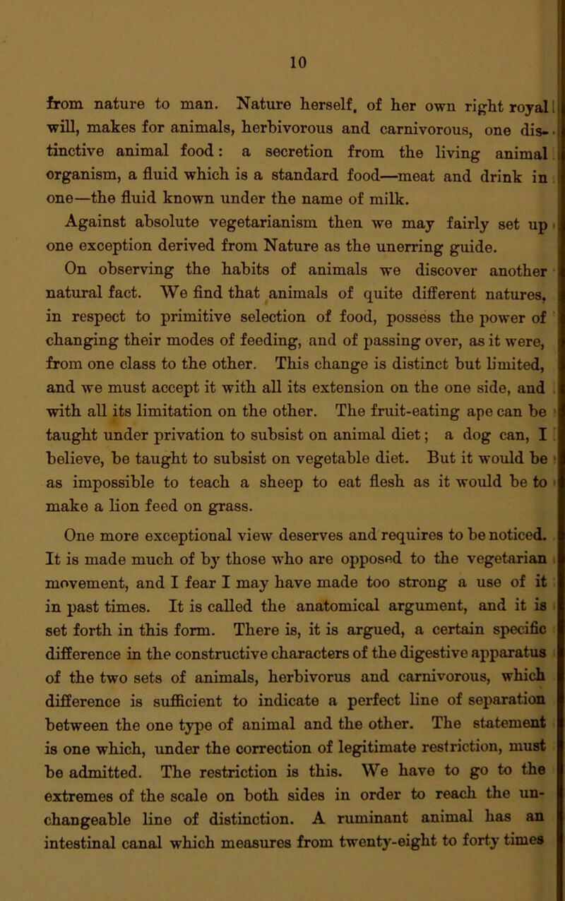 from nature to man. Nature herself, of her own right royal I will, makes for animals, herbivorous and carnivorous, one dis- • tinctive animal food: a secretion from the living animal organism, a fluid which is a standard food—meat and drink in one—the fluid known under the name of milk. Against absolute vegetarianism then we may fairly set up one exception derived from Nature as the unerring guide. On observing the habits of animals we discover another natural fact. We find that animals of quite different natures, in respect to primitive selection of food, possess the power of changing their modes of feeding, and of passing over, as it were, from one class to the other. This change is distinct but limited, and we must accept it with all its extension on the one side, and with all its limitation on the other. The fruit-eating ape can be taught under privation to subsist on animal diet; a dog can, I believe, be taught to subsist on vegetable diet. But it would be : as impossible to teach a sheep to eat flesh as it would be to make a lion feed on grass. One more exceptional view deserves and requires to be noticed. It is made much of by those who are opposed to the vegetarian movement, and I fear I may have made too strong a use of it in past times. It is called the anatomical argument, and it is set forth in this form. There is, it is argued, a certain specific difference in the constructive characters of the digestive apparatus of the two sets of animals, herbivorus and carnivorous, which difference is sufficient to indicate a perfect line of separation between the one type of animal and the other. The statement is one which, under the correction of legitimate restriction, must be admitted. The restriction is this. We have to go to the extremes of the scale on both sides in order to reach the un- changeable line of distinction. A ruminant animal has an intestinal canal which measures from twenty-eight to forty times