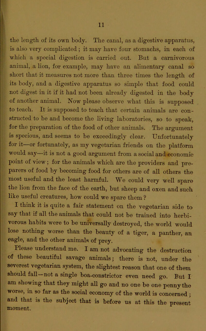 the length of its own body. The canal, as a digestive apparatus, is also very complicated ; it may have four stomachs, in each of which a special digestion is carried out. But a carnivorous animal, a lion, for example, may have an alimentary canal so short that it measures not more than three times the length of its body, and a digestive apparatus so simple that food could not digest in it if it had not been already digested in the body of another animal. Now please observe what this is supposed to teach. It is supposed to teach that certain animals are con- structed to be and become the living laboratories, so to speak, for the preparation of the food of other animals. The argument is specious, and seems to be exceedingly clear. Unfortunately for it—or fortunately, as my vegetarian friends on the platform would say—it is not a good argument from a social and economic point of view ; for the animals which are the providers and pre- parers of food by becoming food for others are of all others the most useful and the least harmful. We could very well spare the lion from the face of the earth, but sheep and oxen and such like useful creatures, how could we spare them ? I think it is quite a fair statement on the vegetarian side to say that if all the animals that could not be trained into herbi- vorous habits were to be universally destroyed, the world would lose nothing worse than the beauty of a tiger, a panther, an eagle, and the other animals of prey. Please understand me. I am not advocating the destruction of these beautiful savage animals; there is not, under the severest vegetarian system, the slightest reason that one of them should fall not a single boa-constrictor even need go. But I am showing that they might all go and no one be one penny the worse, in so far as the social economy of the world is concerned ; and that is the subject that is before us at this the present moment.