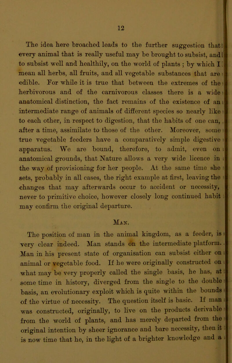 The idea here broached leads to the further suggestion that: every animal that is really useful may be brought to subsist, andl to subsist well and healthily, on the world of plants ; by which I mean all herbs, all fruits, and all vegetable substances that are * edible. For while it is true that between the extremes of the herbivorous and of the carnivorous classes there is a wide anatomical distinction, the fact remains of the existence of an i intermediate range of animals of different species so nearly like to each other, in respect to digestion, that the habits of one can, after a time, assimilate to those of the other. Moreover, some true vegetable feeders have a comparatively simple digestive apparatus. We are bound, therefore, to admit, even on . anatomical grounds, that Nature allows a very wide licence in the way of provisioning for her people. At the same time she sets, probably in all cases, the right example at first, leaving the changes that may afterwards occur to accident or necessity, never to primitive choice, however closely long continued habit may confirm the original departure. Man. The position of man in the animal kingdom, as a feeder, is ■ very clear indeed. Man stands on the intermediate platform. Man in his present state of organisation can subsist either on animal or vegetable food. If he were originally constructed on what may be very properly called the single basis, he has, at some time in history, diverged from the single to the double basis, an evolutionary exploit which is quite within the bounds of the virtue of necessity. The question itself is basic. If man was constructed, originally, to live on the products derivable from the world of plants, and has merely departed from the original intention by sheer ignorance and bare necessity, then it is now time that he, in the light of a brighter knowledge and a •